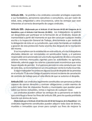 CÓDIGO DE TRABA JO 93
Artículo 208.- Se prohíbe a los sindicatos conceder privilegios especiales
a sus fundadores, personeros ejecutivos o consultores, sea por razón de
edad, sexo, antigüedad u otra circunstancia, salvo las ventajas que sean
inherentes al correcto desempeño de cargos sindicales.
Artículo 209.- (Reformado por el Artículo 15 del Decreto 64-92 del Congreso de la
República y por el Artículo 4 del Decreto 18-2001). Los trabajadores no podrán
ser despedidos por participar en la formación de un Sindicato. Gozan de
inamovilidad a partir del momento en que den aviso por cualquier medio
escrito a la Inspección General de Trabajo, directamente o por medio de
la delegación de ésta en su jurisdicción, que están formando un sindicato
y gozarán de esta protección hasta sesenta días después de la inscripción
del mismo.
Si se incumpliere con lo establecido en este artículo, el o los trabajadores
afectados deberán ser reinstalados en veinticuatro horas, y el patrono
responsableserásancionadoconunamultaequivalente dediezacincuenta
salarios mínimos mensuales vigentes para las actividades no agrícolas,
debiendo, además pagar los salarios y prestaciones económicas que estos
hayan dejado de percibir. Si el patrono persiste en esta conducta por más
de siete días, se incrementará en un cincuenta por ciento la multa incurrida.
Sialgúntrabajadorincurrieraenalgunacausaldedespidodelasprevistas
en el artículo 77 de este Código el patrono iniciará incidente de cancelación
de contrato de trabajo para el sólo efecto de que se autorice el despido.
Artículo 210.- Los sindicatos legalmente constituidos son personas jurídicas
capaces de ejercer derechos y contraer obligaciones y están exentos de
cubrir toda clase de impuestos fiscales y municipales que puedan pesar
sobre sus bienes inmuebles, rentas o ingresos de cualquier clase.
Los sindicatos pueden utilizar las ventajas de su personería en todo lo
que contribuya a llenar los fines del artículo 206, pero les queda prohibido
hacerlo con ánimo de lucro.
(Reformado por el Artículo 16 del Decreto 64-92 del Congreso de la República). Los
sindicatos legalmente constituidos pueden adquirir toda clase de bienes,
muebles e inmuebles que sirvan para cumplir sus fines de mejorar la
 