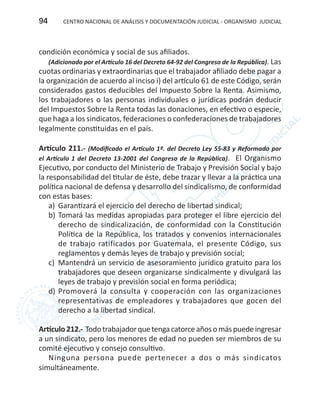 CENTRO NACIONAL DE ANÁLISIS Y DOCUMENTACIÓN JUDICIAL - ORGANISMO JUDICIAL94
condición económica y social de sus afiliados.
(Adicionado por el Artículo 16 del Decreto 64-92 del Congreso de la República). Las
cuotas ordinarias y extraordinarias que el trabajador afiliado debe pagar a
la organización de acuerdo al inciso i) del artículo 61 de este Código, serán
considerados gastos deducibles del Impuesto Sobre la Renta. Asimismo,
los trabajadores o las personas individuales o jurídicas podrán deducir
del Impuestos Sobre la Renta todas las donaciones, en efectivo o especie,
que haga a los sindicatos, federaciones o confederaciones de trabajadores
legalmente constituidas en el país.
Artículo 211.- (Modificado el Artículo 1º. del Decreto Ley 55-83 y Reformado por
el Artículo 1 del Decreto 13-2001 del Congreso de la República). El Organismo
Ejecutivo, por conducto del Ministerio de Trabajo y Previsión Social y bajo
la responsabilidad del titular de éste, debe trazar y llevar a la práctica una
política nacional de defensa y desarrollo del sindicalismo, de conformidad
con estas bases:
a)	 Garantizará el ejercicio del derecho de libertad sindical;
b)	Tomará las medidas apropiadas para proteger el libre ejercicio del
derecho de sindicalización, de conformidad con la Constitución
Política de la República, los tratados y convenios internacionales
de trabajo ratificados por Guatemala, el presente Código, sus
reglamentos y demás leyes de trabajo y previsión social;
c)	 Mantendrá un servicio de asesoramiento jurídico gratuito para los
trabajadores que deseen organizarse sindicalmente y divulgará las
leyes de trabajo y previsión social en forma periódica;
d)	Promoverá la consulta y cooperación con las organizaciones
representativas de empleadores y trabajadores que gocen del
derecho a la libertad sindical.
Artículo212.- Todotrabajadorquetengacatorceañosomáspuedeingresar
a un sindicato, pero los menores de edad no pueden ser miembros de su
comité ejecutivo y consejo consultivo.
Ninguna persona puede pertenecer a dos o más sindicatos
simultáneamente.
 