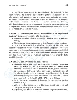 CÓDIGO DE TRABA JO 95
No es lícito que pertenezcan a un sindicato de trabajadores los
representantes del patrono y los demás trabajadores análogos que por su
alta posición jerárquica dentro de la empresa estén obligados a defender
de modo preferente los intereses del patrono. La determinación de todos
estos casos de excepción se debe hacer en los respectivos estatutos,
atendiendo únicamente a la naturaleza de los puestos que se excluyen y no
a las personas. Dichas excepciones no deben aprobarse sin el Visto Bueno
de la inspección general de trabajo.
Artículo 213.- (Reformado por el Artículo 5 del Decreto 18-2001 del Congreso de la
República). Son penas imponibles a los Sindicatos:
a)	 Multa, cuando de conformidad con este Código se hagan acreedores
a ella; y,
b)	Disolución, en los casos expresamente señalados en este capítulo.
No obstante lo anterior, los miembros del Comité Ejecutivo son
responsables personalmente de todas las violaciones legales o abusos que
comentaneneldesempeñodesuscargos. Seexceptúanderesponsabilidad
en las decisiones tomadas por la Asamblea General o el Comité Ejecutivo
aquellos de sus miembros que hubieren razonado su voto en contra de la
decisión tomada.
Artículo 214.- Son actividades de los sindicatos:
a)	 (Reformado por el Artículo 18 del Decreto 64-92; por el Artículo 5 del Decreto
19-97 y por el Artículo 6 del Decreto 18-2001, todos del Congreso de la
República). Celebrar contratos colectivos de trabajo, pactos colectivos
de condiciones de trabajo y otros convenios de aplicación general
para los trabajadores de la empresa. Las celebraciones de dichas
actividades corresponden con exclusividad a los sindicatos; salvo lo
expresado en los artículos 374, 375 y 376 de este Código;
b)	Participar en la integración de los organismos estatales que les
permita la ley;
c)	 Velar en todo momento por el bienestar económico-social del
trabajador y su dignidad personal;
d)	(Reformado por el Artículo 18 del Decreto 64-92 del Congreso de la República).
 