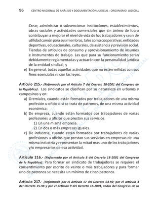 CENTRO NACIONAL DE ANÁLISIS Y DOCUMENTACIÓN JUDICIAL - ORGANISMO JUDICIAL96
Crear, administrar o subvencionar instituciones, establecimientos,
obras sociales y actividades comerciales que sin ánimo de lucro
contribuyan a mejorar el nivel de vida de los trabajadores y sean de
utilidadcomúnparasusmiembros,talescomocooperativas,entidades
deportivas, educacionales, culturales, de asistencia y previsión social.
Tiendas de artículos de consumo y aprovisionamiento de insumos
e instrumentos de trabajo. Las que para su funcionamiento serán
debidamente reglamentadas y actuarán con la personalidad jurídica
de la entidad sindical; y
e)	 En general, todas aquellas actividades que no estén reñidas con sus
fines esenciales ni con las leyes.
Artículo 215.- (Reformado por el Artículo 7 del Decreto 18-2001 del Congreso de
la República). Los sindicatos se clasifican por su naturaleza en urbanos y
campesinos y en:
a)	 Gremiales, cuando están formados por trabajadores de una misma
profesión u oficio o si se trata de patronos, de una misma actividad
económica;
b)	De empresa, cuando están formados por trabajadores de varias
profesiones u oficios que prestan sus servicios:
1)	En una misma empresa.
2)	En dos o más empresas iguales.
c)	 De industria, cuando están formados por trabajadores de varias
profesiones u oficios que prestan sus servicios en empresas de una
misma industria y representan la mitad mas uno de los trabajadores
y/o empresarios de esa actividad.
Artículo 216.- (Reformado por el Artículo 8 del Decreto 18-2001 del Congreso
de la República). Para formar un sindicato de trabajadores se requiere el
consentimiento por escrito de veinte o más trabajadores y para formar
uno de patronos se necesita un mínimo de cinco patronos.
Artículo 217.- (Reformado por el Artículo 17 del Decreto 64-92; por el Artículo 3
del Decreto 35-98 y por el Artículo 9 del Decreto 18-2001, todos del Congreso de la
 