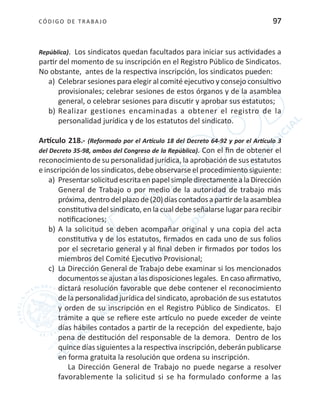 CÓDIGO DE TRABA JO 97
República). Los sindicatos quedan facultados para iniciar sus actividades a
partir del momento de su inscripción en el Registro Público de Sindicatos.
No obstante, antes de la respectiva inscripción, los sindicatos pueden:
a)	 Celebrar sesiones para elegir al comité ejecutivo y consejo consultivo
provisionales; celebrar sesiones de estos órganos y de la asamblea
general, o celebrar sesiones para discutir y aprobar sus estatutos;
b)	Realizar gestiones encaminadas a obtener el registro de la
personalidad jurídica y de los estatutos del sindicato.
Artículo 218.- (Reformado por el Artículo 18 del Decreto 64-92 y por el Artículo 3
del Decreto 35-98, ambos del Congreso de la República). Con el fin de obtener el
reconocimiento de su personalidad jurídica, la aprobación de sus estatutos
e inscripción de los sindicatos, debe observarse el procedimiento siguiente:
a)	 PresentarsolicitudescritaenpapelsimpledirectamentealaDirección
General de Trabajo o por medio de la autoridad de trabajo más
próxima,dentrodelplazode(20)díascontadosapartirdelaasamblea
constitutiva del sindicato, en la cual debe señalarse lugar para recibir
notificaciones;
b)	A la solicitud se deben acompañar original y una copia del acta
constitutiva y de los estatutos, firmados en cada uno de sus folios
por el secretario general y al final deben ir firmados por todos los
miembros del Comité Ejecutivo Provisional;
c)	 La Dirección General de Trabajo debe examinar si los mencionados
documentos seajustan a las disposiciones legales. En caso afirmativo,
dictará resolución favorable que debe contener el reconocimiento
de la personalidad jurídica del sindicato, aprobación de sus estatutos
y orden de su inscripción en el Registro Público de Sindicatos. El
trámite a que se refiere este artículo no puede exceder de veinte
días hábiles contados a partir de la recepción del expediente, bajo
pena de destitución del responsable de la demora. Dentro de los
quince días siguientes a la respectiva inscripción, deberán publicarse
en forma gratuita la resolución que ordena su inscripción.
La Dirección General de Trabajo no puede negarse a resolver
favorablemente la solicitud si se ha formulado conforme a las
 