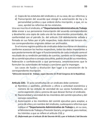 CÓDIGO DE TRABA JO 99
c)	 Copia de los estatutos del sindicato o, en su caso, de sus reformas; y
d)	Transcripción del acuerdo que otorgó la autorización de ley y la
personalidad jurídica y que ordenó dicha inscripción, o que, en su
caso, aprobó las reformas de los estatutos.
Una vez inscrito el sindicato, el *Departamento Administrativo de Trabajo
debe enviar a sus personeros transcripción del acuerdo correspondiente
y devolverles una copia de cada uno de los documentos presentados, de
conformidad con el párrafo 2o. del artículo 218 debidamente sellada y
firmada en sus folios por el jefe respectivo, todo dentro del tercero día.
Los correspondientes originales deben ser archivados.
En el mismo registro público de sindicatos debe inscribirse sin demora y
conforme acaezcan los hechos respectivos, todos los datos importantes a
que posteriormente dé lugar el funcionamiento de cada sindicato como el
resultado de su rendición periódica de cuentas, cambios en la integración
de su comité ejecutivo o consejo consultivo, padrón anual de sus miembros,
federación o confederación a que pertenezca, amonestaciones que le
formulen las autoridades de trabajo y sanciones que le impongan.
Los casos de fusión y disolución dan lugar a la cancelación de la
correspondiente inscripción.
*(Dirección General de Trabajo, según Decreto 15-70 del Congreso de la República).
Artículo 220.- El acta constitutiva de un sindicato debe contener:
a)	 Nombres y apellidos, profesión u oficio o actividad económica y
número de las cédulas de vecindad de sus socios fundadores, así
como expresión clara y precisa de que desean formar el sindicato;
b)	Nacionalidad y vecindad de los miembros del comité ejecutivo y del
consejo consultivo;
c)	 Autorización a los miembros del comité ejecutivo para aceptar, a
juicio de ellos y en nombre del sindicato, cualesquiera reformas que
indique el *Departamento Administrativo de Trabajo o, en su caso,
el Ministerio de Trabajo y Previsión Social y, en general, para realizar,
los trámites a que se refiere el artículo 218; y
d)	(Reformado por el artículo 20 del Decreto 64-92 y por el Artículo 2 del Decreto
 