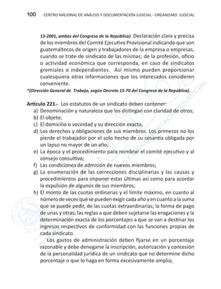 CENTRO NACIONAL DE ANÁLISIS Y DOCUMENTACIÓN JUDICIAL - ORGANISMO JUDICIAL100
13-2001, ambos del Congreso de la República). Declaración clara y precisa
de los miembros del Comité Ejecutivo Provisional indicando que son
guatemaltecos de origen y trabajadores de la empresa o empresas,
cuando se trate de sindicato de las mismas; de la profesión, oficio
o actividad económica que corresponda, en caso de sindicatos
gremiales o independientes. Así mismo pueden proporcionar
cualesquiera otras informaciones que los interesados consideren
conveniente.
*(Dirección General de Trabajo, según Decreto 15-70 del Congreso de la República).
Artículo 221.- Los estatutos de un sindicato deben contener:
a)	 Denominación y naturaleza que los distingan con claridad de otros;
b)	El objeto;
c)	 El domicilio o vecindad y su dirección exacta,
d)	Los derechos y obligaciones de sus miembros. Los primeros no los
pierde el trabajador por el solo hecho de su cesantía obligada por
un lapso no mayor de un año;
e)	 La época y el procedimiento para nombrar el comité ejecutivo y al
consejo consultivo;
f)	 Las condiciones de admisión de nuevos miembros;
g)	 La enumeración de las correcciones disciplinarias y las causas y
procedimientos para imponer estas últimas así como para acordar
la expulsión de algunos de sus miembros;
h)	El monto de las cuotas ordinarias y el límite máximo, en cuanto al
número de veces que se pueden exigir cada año y en cuanto a la suma
que se puede pedir, de las cuotas extraordinarias; la forma de pago
de unas y otras; las reglas a que deben sujetarse las erogaciones y la
determinación exacta de los porcentajes a que se van a destinar los
ingresos respectivos de conformidad con las funciones propias de
cada sindicato.
Los gastos de administración deben fijarse en un porcentaje
razonable y debe denegarse la inscripción, autorización y concesión
de la personalidad jurídica de un sindicato que no determine dicho
porcentaje o que lo haga en forma excesivamente amplia;
 
