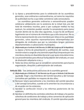 CÓDIGO DE TRABA JO 101
i)	 La época y procedimientos para la celebración de las asambleas
generales, sean ordinarias o extraordinarias, así como los requisitos
de publicidad escrita a que debe someterse cada convocatoria.
Las asambleas generales ordinarias o extraordinarias pueden
celebrarse válidamente con la asistencia de la mitad más uno del
total de miembros inscritos, pero si por cualquier motivo no hay
quórum, los asistentes pueden acordar la convocatoria para nueva
reunión dentro de los diez días siguientes, la que ha de verificarse
legalmente con el número de miembros que a ella concurran. No es
lícita la representación de unos miembros por otros en las asambleas
generales, salvo aquellas representaciones desempeñadas por
delegados de sindicatos que por su naturaleza tengan secciones
departamentales o subsecciones municipales;
j)	 (Reformado por el artículo 3 del Decreto 13-2001 del Congreso de la República).
La época y forma de presentación y justificación de cuentas, cuya
revisión estará a cargo de una comisión específica compuesta por tres
miembros electos en Asamblea General o por quien ésta determine;
k)	 Los procedimientos para efectuar la liquidación del sindicato, en caso
de disolución voluntaria o no; y
l)	 Todas las otras normas que se consideren convenientes para buena
organización, dirección y administración del sindicato.
Artículo 222.- Son atribuciones exclusivas de la asamblea general:
a)	 (Reformado por el Artículo 1º. del Decreto Ley 45 y por el Artículo 2 del Decreto
Ley 55-83). Elegir a los miembros del Comité Ejecutivo y del Consejo
Consultivo por períodos no mayores de dos años;
b)	Remover total o parcialmente a los miembros del comité ejecutivo
y del consejo consultivo, cuando así lo ameriten las circunstancias y
de acuerdo con los estatutos;
c)	 Aprobar la confección inicial y las reformas posteriores de los
estatutos;
d)	Aprobar en definitiva los contratos colectivos de trabajo y los pactos
colectivos de condiciones de trabajo y otros convenios de aplicación
general para los miembros del sindicato. El comité ejecutivo puede
 