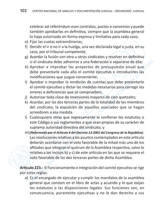 CENTRO NACIONAL DE ANÁLISIS Y DOCUMENTACIÓN JUDICIAL - ORGANISMO JUDICIAL102
celebrar ad-referéndum esos contratos, pactos o convenios y puede
también aprobarlos en definitiva, siempre que la asamblea general
lo haya autorizado en forma expresa y limitativa para cada caso;
e)	 Fijar las cuotas extraordinarias;
f)	 Decidir el ir o no ir a la huelga, una vez declarada legal o justa, en su
caso, por el tribunal competente;
g)	 Acordar la fusión con otro u otros sindicatos y resolver en definitiva
si el sindicato debe adherirse a una federación o separarse de ella;
h)	Aprobar e improbar los proyectos de presupuesto anual que
debe presentarle cada año el comité ejecutivo e introducirles las
modificaciones que juzgue conveniente;
i)	 Aprobar o improbar la rendición de cuentas que debe presentarle
el comité ejecutivo y dictar las medidas necesarias para corregir los
errores o deficiencias que se comprueben;
j)	 Autorizar toda clase de inversiones mayores de cien quetzales;
k)	 Acordar, por las dos terceras partes de la totalidad de los miembros
del sindicato, la expulsión de aquellos asociados que se hagan
acreedores a esa medida.
l)	 Cualesquiera otras que expresamente le confieran los estatutos o
este Código o sus reglamentos o que sean propias de su carácter de
suprema autoridad directiva del sindicato; y
m)	(Reformado por el Artículo 4 del Decreto 13-2001 del Congreso de la República).
Las resoluciones relativas a los asuntos contemplados en este artículo
deberán acordarse con el voto favorable de la mitad más uno de los
afiliados que integran el quórum de la Asamblea respectiva, salvo lo
relativo a los incisos b) y c) de este artículo en los que se requiere el
voto favorable de las dos terceras partes de dicha Asamblea.
Artículo 223.- El funcionamiento e integración del comité ejecutivo se rige
por estas reglas:
a)	 Es el encargado de ejecutar y cumplir los mandatos de la asamblea
general que consten en el libro de actas y acuerdo y lo que exijan
los estatutos o las disposiciones legales. Sus funciones son, en
consecuencia, puramente ejecutivas y no le dan derecho a sus
 