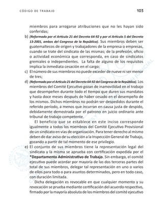 CÓDIGO DE TRABA JO 103
miembros para arrogarse atribuciones que no les hayan sido
conferidas;
b)	(Reformado por el Artículo 21 del Decreto 64-92 y por el Artículo 5 del Decreto
13-2001, ambos del Congreso de la República). Sus miembros deben ser
guatemaltecos de origen y trabajadores de la empresa o empresas,
cuando se trate del sindicato de las mismas; de la profesión, oficio
o actividad económica que corresponda, en caso de sindicatos
gremiales o independientes. La falta de alguno de los requisitos
implica la inmediata cesación en el cargo;
c)	 El número de sus miembros no puede exceder de nueve ni ser menor
de tres;
d)	(ReformadoporelArtículo21delDecreto64-92delCongresodelaRepública).Los
miembros del Comité Ejecutivo gozan de inamovilidad en el trabajo
que desempeñen durante todo el tiempo que duren sus mandatos
y hasta doce meses después de haber cesado en el desempeño de
los mismos. Dichos miembros no podrán ser despedidos durante el
referido período, a menos que incurran en causa justa de despido,
debidamente demostrada por el patrono en juicio ordinario ante
tribunal de trabajo competente.
El beneficio que se establece en este inciso corresponde
igualmente a todos los miembros del Comité Ejecutivo Provisional
de un sindicato en vías de organización. Para tener derecho al mismo
deben de dar aviso de su elección a la Inspección General de Trabajo,
gozando a partir de tal momento de ese privilegio.
e)	 El conjunto de sus miembros tiene la representación legal del
sindicato y la misma se aprueba con certificación expedida por el
*Departamento Administrativo de Trabajo. Sin embargo, el comité
ejecutivo puede acordar por mayoría de las dos terceras partes del
total de sus miembros, delegar tal representación en uno o varios
de ellos para todo o para asuntos determinados, pero en todo caso,
con duración limitada.
Dicha delegación es revocable en que cualquier momento y su
revocación se prueba mediante certificación del acuerdo respectivo,
firmado porla mayoría absoluta delos miembros del comitéejecutivo
 