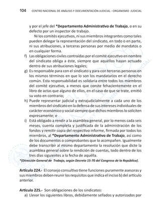 CENTRO NACIONAL DE ANÁLISIS Y DOCUMENTACIÓN JUDICIAL - ORGANISMO JUDICIAL104
y por el jefe del *Departamento Administrativo de Trabajo, o en su
defecto por un inspector de trabajo.
Ni los comités ejecutivos, ni sus miembros integrantes como tales
pueden delegar la representación del sindicato, en todo o en parte,
ni sus atribuciones, a terceras personas por medio de mandatos o
en cualquier forma.
f)	 Las obligaciones civiles contraídas por el comité ejecutivo en nombre
del sindicato obliga a éste, siempre que aquéllos hayan actuado
dentro de sus atribuciones legales;
g)	 Es responsable para con el sindicato y para con terceras personas en
los mismos términos en que lo son los mandatarios en el derecho
común. Esta responsabilidad es solidaria entre todos los miembros
del comité ejecutivo, a menos que conste fehacientemente en el
libro de actas que alguno de ellos, en el caso de que se trate, emitió
su voto en contrario;
h)	Puede representar judicial y extrajudicialmente a cada uno de los
miembros del sindicato en la defensa de sus intereses individuales de
carácter económico y social siempre que dichos miembros lo soliciten
expresamente; e
i)	 Está obligado a rendir a la asamblea general, por lo menos cada seis
meses, cuenta completa y justificada de la administración de los
fondos y remitir copia del respectivo informe, firmada por todos los
miembros, al *Departamento Administrativo de Trabajo, así como
de los documentos o comprobantes que lo acompañen. Igualmente
debe transcribir al mismo departamento la resolución que dicte la
asamblea general sobre la rendición de cuentas, todo dentro de los
tres días siguientes a la fecha de aquélla.
*(Dirección General de Trabajo, según Decreto 15-70 del Congreso de la República).
Artículo 224.- El consejo consultivo tiene funciones puramente asesoras y
sus miembros deben reunir los requisitos que indica el inciso b) del artículo
anterior.
Artículo 225.- Son obligaciones de los sindicatos:
a)	 Llevar los siguientes libros, debidamente sellados y autorizados por
 