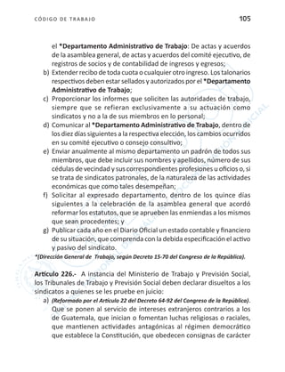 CÓDIGO DE TRABA JO 105
el *Departamento Administrativo de Trabajo: De actas y acuerdos
de la asamblea general, de actas y acuerdos del comité ejecutivo, de
registros de socios y de contabilidad de ingresos y egresos;
b)	Extender recibo de toda cuota o cualquier otro ingreso. Los talonarios
respectivos deben estar sellados y autorizados por el *Departamento
Administrativo de Trabajo;
c)	 Proporcionar los informes que soliciten las autoridades de trabajo,
siempre que se refieran exclusivamente a su actuación como
sindicatos y no a la de sus miembros en lo personal;
d)	Comunicar al *Departamento Administrativo de Trabajo, dentro de
los diez días siguientes a la respectiva elección, los cambios ocurridos
en su comité ejecutivo o consejo consultivo;
e)	 Enviar anualmente al mismo departamento un padrón de todos sus
miembros, que debe incluir sus nombres y apellidos, número de sus
cédulas de vecindad y sus correspondientes profesiones u oficios o, si
se trata de sindicatos patronales, de la naturaleza de las actividades
económicas que como tales desempeñan;
f)	 Solicitar al expresado departamento, dentro de los quince días
siguientes a la celebración de la asamblea general que acordó
reformar los estatutos, que se aprueben las enmiendas a los mismos
que sean procedentes; y
g)	 Publicar cada año en el Diario Oficial un estado contable y financiero
de su situación, que comprenda con la debida especificación el activo
y pasivo del sindicato.
*(Dirección General de Trabajo, según Decreto 15-70 del Congreso de la República).
Artículo 226.- A instancia del Ministerio de Trabajo y Previsión Social,
los Tribunales de Trabajo y Previsión Social deben declarar disueltos a los
sindicatos a quienes se les pruebe en juicio:
a)	 (Reformado por el Artículo 22 del Decreto 64-92 del Congreso de la República).
Que se ponen al servicio de intereses extranjeros contrarios a los
de Guatemala, que inician o fomentan luchas religiosas o raciales,
que mantienen actividades antagónicas al régimen democrático
que establece la Constitución, que obedecen consignas de carácter
 