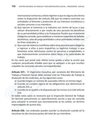 CENTRO NACIONAL DE ANÁLISIS Y DOCUMENTACIÓN JUDICIAL - ORGANISMO JUDICIAL106
internacional contrarias a dicho régimen o que en alguna otra forma
violan la disposición del artículo 206 que les ordena concretar sus
actividades al fomento y protección de sus intereses económicos y
sociales comunes a sus miembros.
b)	Que ejercen el comercio o la industria con ánimo de lucro o que
utilizan directamente o por medio de otra persona los beneficios
de su personalidad jurídica y las franquicias fiscales que el presente
Códigolesconcede,paraestableceromantenerexpendiosdebebidas
alcohólicas, salas de juego prohibidos u otras actividades reñidas con
los fines sindicales; o
c)	 Que usan de violencia manifiesta sobre otras personas para obligarlas
a ingresar a ellos o para impedirles su legítimo trabajo; o que
fomentan actos delictuosos contra las personas o propiedades; o
que maliciosamente suministran datos falsos a las autoridades de
trabajo.
En los casos que prevé este último inciso queda a salvo la acción que
cualquier perjudicado entable para que se apliquen a los que resulten
culpables las sanciones penales correspondientes.
Artículo 227.- El Organismo Ejecutivo, por conducto del Ministerio de
Trabajo y Previsión Social, debe solicitar ante los Tribunales de Trabajo la
disolución de los sindicatos, en los siguientes casos:
a)	 Cuando tengan un número de asociados inferior al mínimo legal;
b)	Cuando no cumplan alguna de las obligaciones que determinan el
artículo 225; y
c)	 Cuando no se ajusten a lo dispuesto por los incisos c) o i) del artículo
223.
En todos estos casos es necesario que la Inspección General de Trabajo
les formule previamente un apercibimiento escrito y que les conceda
para subsanar la omisión que concretamente se les señale, un término
improrrogable de quince días.
Artículo 228.- Los sindicatos pueden acordar su disolución cuando así lo
resuelvan las dos terceras partes del total de sus miembros.
 