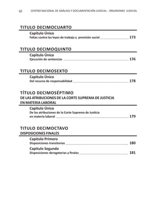 CENTRO NACIONAL DE ANÁLISIS Y DOCUMENTACIÓN JUDICIAL - ORGANISMO JUDICIALVI
TITULO DECIMOCUARTO
Capítulo Único
Faltas contra las leyes de trabajo y previsión social 173
TITULO DECIMOQUINTO
Capítulo Único
Ejecución de sentencias 176
TITULO DECIMOSEXTO
Capítulo Único
Del recurso de responsabilidad 178
TÍTULO DECIMOSÉPTIMO
DE LAS ATRIBUCIONES DE LA CORTE SUPREMA DE JUSTICIA
EN MATERIA LABORAL
Capítulo Único
De las atribuciones de la Corte Suprema de Justicia
en materia laboral 179
TITULO DECIMOCTAVO
DISPOSICIONES FINALES
Capitulo Primero
Disposiciones transitorias 180
Capitulo Segundo
Disposiciones derogatorias y ﬁnales 181
 
