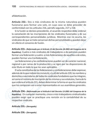 CENTRO NACIONAL DE ANÁLISIS Y DOCUMENTACIÓN JUDICIAL - ORGANISMO JUDICIAL108
alfabetización.
Artículo 232.- Dos o más sindicatos de la misma naturaleza pueden
fusionarse para formar uno solo, en cuyo caso se debe proceder de
conformidad con los artículos 216, párrafo segundo, 217 y 218.
Si la fusión se declara procedente, el acuerdo respectivo debe ordenar
la cancelación de las inscripciones de los sindicatos fusionados y de sus
correspondientes personalidades jurídicas. Mientras eso no ocurra, los
sindicatos de que se trate conservan dichas personalidades y pueden dejar
sin efecto el convenio de fusión.
Artículo 233.- (Reformado por el Artículo 12 del Decreto 18-2001 del Congreso de la
República). Cuatro o más sindicatos de trabajadores o de patronos pueden
formar una federación y cuatro o más federaciones de aquéllos o de estos,
pueden formar una Confederación.
Las federaciones y las confederaciones pueden ser de carácter nacional,
regional o por ramas de la producción y se rigen por las disposiciones de
este título en todo lo que les sean aplicables.
El acta constitutiva de las federaciones y confederaciones debe expresar,
ademásdeloqueindicanlosincisosb),c)yd)delartículo220,losnombresy
domiciliosovecindariosdetodoslossindicatosfundadoresquelasintegran,
así como el número de inscripción de los mismos y sus estatutos, fuera de lo
que ordena el artículo 221, deben determinar la forma en que los sindicatos
que los componen van a estar representados en sus asambleas generales.
Artículo 234.- (Reformado por el Artículo 6 del Decreto 13-2001 del Congreso de la
República). En cualquier momento, cinco o más trabajadores sindicalizados
pueden exigir que se practique una revisión en la contabilidad de su
respectivo sindicato.
Artículo 235.- (Derogado).
Artículo 236.- (Derogado).
 