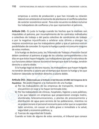 CENTRO NACIONAL DE ANÁLISIS Y DOCUMENTACIÓN JUDICIAL - ORGANISMO JUDICIAL110
empresas o centro de producción y que han iniciado su relación
laboralconantelaciónalmomentodeplantearseelconflictocolectivo
de carácter económico social. Para este recuento no deben incluirse
los trabajadores de confianza y los que representen al patrono.
Artículo 242.- Es justa la huelga cuando los hechos que la motivan son
imputables al patrono, por incumplimiento de los contratos individuales
o colectivos de trabajo o del pacto colectivo de condiciones de trabajo
o por la negativa injustificada a celebrar este último u otorgar las
mejoras económicas que los trabajadores pidan y que el patrono esté en
posibilidades de conceder. Es injusta la huelga cuando no concurre ninguno
de estos motivos.
Si la huelga se declara justa, los Tribunales de Trabajo y Previsión Social
deben condenar al patrono al pago de los salarios correspondientes a los
días en que éstos hayan holgado. Los trabajadores que por la naturaleza de
sus funciones deban laborar durante el tiempo que dure la huelga, tendrán
derecho a salario doble.
Si la huelga legal se declara injusta, los trabajadores que hayan holgado
no tendrán derecho a salario por el tiempo que durare la huelga y los que
hubieren laborado no tendrán derecho a salario doble.
Artículo 243.- (Reformado por el Artículo 13 del Decreto 18-2001 del Congreso de la
República). No podrá llegarse a la realización de una huelga:
a)	 Por los trabajadores de las empresas de transporte, mientras se
encuentren en viaje y no hayan terminado éste;
b)	Por los trabajadores de clínicas, hospitales, higiene y aseo públicos;
y los que laboren en empresas que proporcionen energía motriz,
alumbrado, telecomunicaciones, y plantas de procesamiento y
distribución de agua para servicio de las poblaciones, mientras no
se proporcionare el personal necesario para evitar que se suspendan
tales servicios, sin causar un daño grave e inmediato a la salud,
seguridad y economía públicas; y,
c)	 Fuerzas de seguridad del Estado.
Cuando se trate de alguno de estos servicios, el tribunal que conoce
 