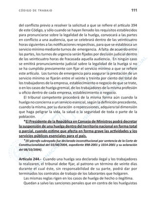 CÓDIGO DE TRABA JO 111
del conflicto previo a resolver la solicitud a que se refiere el artículo 394
de este Código, y sólo cuando se hayan llenado los requisitos establecidos
para pronunciarse sobre la legalidad de la huelga, convocará a las partes
en conflicto a una audiencia, que se celebrará dentro de las veinticuatro
horas siguientes a las notificaciones respectivas, para que se establezca un
servicio mínimo mediante turnos de emergencia. A falta de acuerdo entre
las partes, los turnos de urgencia serán fijados por decisión judicial dentro
de las veinticuatro horas de fracasada aquella audiencia. En ningún caso
se emitirá pronunciamiento judicial sobre la legalidad de la huelga si no
se ha cumplido previamente con fijar el servicio mínimo a que se refiere
este artículo. Los turnos de emergencia para asegurar la prestación de un
servicio mínimo se fijarán entre el veinte y treinta por ciento del total de
los trabajadores de la empresa, establecimiento o negocio de que se trate,
o en los casos de huelga gremial, de los trabajadores de la misma profesión
u oficio dentro de cada empresa, establecimiento o negocio.
El tribunal competente procederá de la misma forma aún cuando la
huelga no concierna a un servicio esencial, según la definición precedente,
cuando la misma, por su duración o repercusiones, adquiera tal dimensión
que haga peligrar la vida, la salud o la seguridad de toda o parte de la
población.
*El Presidente de la República en Consejo de Ministros podrá decretar
la suspensión de una huelga dentro del territorio nacional en forma total
o parcial, cuando estime que afecta en forma grave las actividades y los
servicios públicos esenciales para el país.
*(El párrafo subrayado fue declarado inconstitucional por sentencia de la Corte de
Constitucionalidad del 03/08/2004, expediente 898-2001 y 1014-2001 y su aclaración
del 08/10/2004).
Artículo 244.- Cuando una huelga sea declarada ilegal y los trabajadores
la realizaren, el tribunal debe fijar, al patrono un término de veinte días
durante el cual éste, sin responsabilidad de su parte, podrá dar por
terminados los contratos de trabajo de los laborantes que holgaren.
Las mismas reglas rigen en los casos de huelga de hecho o ilegítima.
Quedan a salvo las sanciones penales que en contra de los huelguistas
 