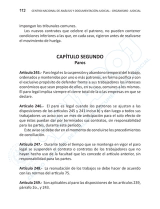 CENTRO NACIONAL DE ANÁLISIS Y DOCUMENTACIÓN JUDICIAL - ORGANISMO JUDICIAL112
impongan los tribunales comunes.
Los nuevos contratos que celebre el patrono, no pueden contener
condiciones inferiores a las que, en cada caso, rigieron antes de realizarse
el movimiento de huelga.
CAPÍTULO SEGUNDO
Paros
Artículo 245.- Paro legal es la suspensión y abandono temporal del trabajo,
ordenados y mantenidos por uno o más patronos, en forma pacífica y con
el exclusivo propósito de defender frente a sus trabajadores los intereses
económicos que sean propios de ellos, en su caso, comunes a los mismos.
El paro legal implica siempre el cierre total de la o las empresas en que se
declare.
Artículo 246.- El paro es legal cuando los patronos se ajustan a las
disposiciones de los artículos 245 y 241 inciso b) y dan luego a todos sus
trabajadores un aviso con un mes de anticipación para el solo efecto de
que éstos puedan dar por terminados sus contratos, sin responsabilidad
para las partes, durante este período.
Este aviso se debe dar en el momento de concluirse los procedimientos
de conciliación.
Artículo 247.- Durante todo el tiempo que se mantenga en vigor el paro
legal se suspenden el contrato o contratos de los trabajadores que no
hayan hecho uso de la facultad que les concede el artículo anterior, sin
responsabilidad para las partes.
Artículo 248.- La reanudación de los trabajos se debe hacer de acuerdo
con las normas del artículo 75.
Artículo 249.- Son aplicables al paro las disposiciones de los artículos 239,
párrafo 2o., y 243.
 