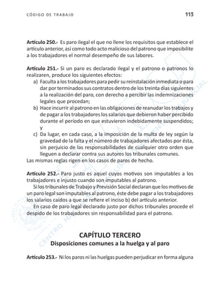 CÓDIGO DE TRABA JO 113
Artículo 250.- Es paro ilegal el que no llene los requisitos que establece el
artículo anterior, así como todo acto malicioso del patrono que imposibilite
a los trabajadores el normal desempeño de sus labores.
Artículo 251.- Si un paro es declarado ilegal y el patrono o patronos lo
realizaren, produce los siguientes efectos:
a)	 Faculta a los trabajadores para pedir su reinstalación inmediata o para
dar por terminados sus contratos dentro de los treinta días siguientes
a la realización del paro, con derecho a percibir las indemnizaciones
legales que procedan;
b)	Hace incurrir al patrono en las obligaciones de reanudar los trabajos y
de pagar a los trabajadores los salarios que debieron haber percibido
durante el período en que estuvieron indebidamente suspendidos;
y
c)	 Da lugar, en cada caso, a la imposición de la multa de ley según la
gravedad de la falta y el número de trabajadores afectados por ésta,
sin perjuicio de las responsabilidades de cualquier otro orden que
lleguen a declarar contra sus autores los tribunales comunes.
Las mismas reglas rigen en los casos de paros de hecho.
Artículo 252.- Paro justo es aquel cuyos motivos son imputables a los
trabajadores e injusto cuando son imputables al patrono.
Si los tribunales de Trabajo y Previsión Social declaran que los motivos de
un paro legal son imputables al patrono, éste debe pagar a los trabajadores
los salarios caídos a que se refiere el inciso b) del artículo anterior.
En caso de paro legal declarado justo por dichos tribunales procede el
despido de los trabajadores sin responsabilidad para el patrono.
CAPÍTULO TERCERO
Disposiciones comunes a la huelga y al paro
Artículo 253.- Ni los paros ni las huelgas pueden perjudicar en forma alguna
 