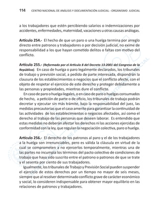 CENTRO NACIONAL DE ANÁLISIS Y DOCUMENTACIÓN JUDICIAL - ORGANISMO JUDICIAL114
a los trabajadores que estén percibiendo salarios o indemnizaciones por
accidentes,enfermedades,maternidad,vacacionesuotrascausasanálogas.
Artículo 254.- El hecho de que un paro o una huelga termina por arreglo
directo entre patronos y trabajadores o por decisión judicial, no exime de
responsabilidad a los que hayan cometido delitos o faltas con motivo del
conflicto.
Artículo 255.- (Reformado por el Artículo 8 del Decreto 13-2001 del Congreso de la
República). En caso de huelga o paro legalmente declarados, los tribunales
de trabajo y previsión social, a pedido de parte interesada, dispondrán la
clausura de los establecimientos o negocios que el conflicto afecte, con el
objeto de respetar el ejercicio de este derecho y proteger debidamente a
las personas y propiedades, mientras dure el conflicto.
Encasodeparoohuelgailegales,oencasodeparoohuelgasconsumados
de hecho, a petición de parte o de oficio, los tribunales de trabajo podrán
decretar y ejecutar sin más trámite, bajo la responsabilidad del juez, las
medidas precautorias que el caso amerite para garantizar la continuidad de
las actividades de los establecimientos o negocios afectados, así como el
derecho al trabajo de las personas que deseen laborar. Es entendido que
estas medidas no deberán afectar los derechos ni las acciones ejercidas de
conformidad con la ley, que regulan la negociación colectiva, paro o huelga.
Artículo 256.- El derecho de los patronos al paro y el de los trabajadores
a la huelga son irrenunciables, pero es válida la cláusula en virtud de la
cual se comprometen a no ejercerlos temporalmente, mientras una de
las partes no incumpla los términos del pacto colectivo de condiciones de
trabajo que haya sido suscrito entre el patrono o patronos de que se trate
y el sesenta por ciento de sus trabajadores.
Igualmente,lostribunalesdeTrabajoyPrevisiónSocialpuedensuspender
el ejercicio de estos derechos por un tiempo no mayor de seis meses,
siempre que al resolver determinado conflicto grave de carácter económico
y social, lo consideren indispensable para obtener mayor equilibrio en las
relaciones de patronos y trabajadores.
 