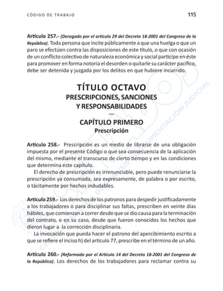 CÓDIGO DE TRABA JO 115
Artículo 257.- (Derogado por el artículo 29 del Decreto 18-2001 del Congreso de la
República). Toda persona que incite públicamente a que una huelga o que un
paro se efectúen contra las disposiciones de este título, o que con ocasión
de un conflicto colectivo de naturaleza económica y social participe en éste
para promover en forma notoria el desorden o quitarle su carácter pacífico,
debe ser detenida y juzgada por los delitos en que hubiere incurrido.
TÍTULO OCTAVO
PRESCRIPCIONES,SANCIONES
Y RESPONSABILIDADES
---
CAPÍTULO PRIMERO
Prescripción
Artículo 258.- Prescripción es un medio de librarse de una obligación
impuesta por el presente Código o que sea consecuencia de la aplicación
del mismo, mediante el transcurso de cierto tiempo y en las condiciones
que determina este capítulo.
El derecho de prescripción es irrenunciable, pero puede renunciarse la
prescripción ya consumada, sea expresamente, de palabra o por escrito,
o tácitamente por hechos indudables.
Artículo 259.- Los derechos de los patronos para despedir justificadamente
a los trabajadores o para disciplinar sus faltas, prescriben en veinte días
hábiles, que comienzan a correr desde que se dio causa para la terminación
del contrato, o en su caso, desde que fueron conocidos los hechos que
dieron lugar a la corrección disciplinaria.
La invocación que pueda hacer el patrono del apercibimiento escrito a
que se refiere el inciso h) del artículo 77, prescribe en el término de un año.
Artículo 260.- (Reformado por el Artículo 14 del Decreto 18-2001 del Congreso de
la República). Los derechos de los trabajadores para reclamar contra su
 