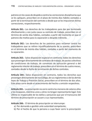 CENTRO NACIONAL DE ANÁLISIS Y DOCUMENTACIÓN JUDICIAL - ORGANISMO JUDICIAL116
patrono en los casos de despido o contra las correcciones disciplinarias que
se les apliquen, prescriben en el plazo de treinta días hábiles contados a
partir de la terminación del contrato o desde que se les impusieron dichas
correcciones, respectivamente.
Artículo 261.- Los derechos de los trabajadores para dar por terminado
efectivamente y con justa causa su contrato de trabajo, prescriben en el
término de veinte días hábiles, contados a partir del momento en que el
patrono dio motivo para la separación o despido indirecto.
Artículo 262.- Los derechos de los patronos para reclamar contra los
trabajadores que se retiren injustificadamente de su puesto, prescriben
en el término de treinta días hábiles, contados a partir del momento de
la separación.
Artículo 263.- Salvo disposición especial en contrario, todos los derechos
que provengan directamente de contratos de trabajo, de pactos colectivos
de condiciones de trabajo, de convenios de aplicación general o del
reglamento interior de trabajo, prescriben en el término de cuatro meses,
contados desde la fecha de terminación de dichos contratos.
Artículo 264.- Salvo disposición en contrario, todos los derechos que
provengan directamente de ese Código, de sus reglamentos o de las demás
leyes de Trabajo y Previsión Social, prescriben en el término de dos años.
Este plazo corre desde el acaecimiento del hecho u omisión respectivos.
Artículo 265.- La prescripción no corre contra los menores de catorce años
y los incapaces, mientras unos u otros no tengan representante legal. Este
último es responsable de los daños y perjuicios que por el transcurso del
término de prescripción se causen a sus representados.
Artículo 266.- El término de prescripción se interrumpe:
a)	 Por demanda o gestión ante autoridad competente;
b)	Por el hecho de que la persona a cuyo favor corre la prescripción
 