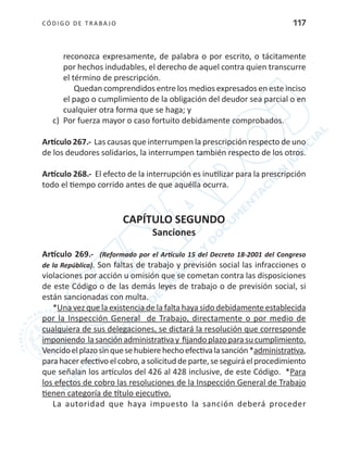 CÓDIGO DE TRABA JO 117
reconozca expresamente, de palabra o por escrito, o tácitamente
por hechos indudables, el derecho de aquel contra quien transcurre
el término de prescripción.
Quedan comprendidos entre los medios expresados en este inciso
el pago o cumplimiento de la obligación del deudor sea parcial o en
cualquier otra forma que se haga; y
c)	 Por fuerza mayor o caso fortuito debidamente comprobados.
Artículo 267.- Las causas que interrumpen la prescripción respecto de uno
de los deudores solidarios, la interrumpen también respecto de los otros.
Artículo 268.- El efecto de la interrupción es inutilizar para la prescripción
todo el tiempo corrido antes de que aquélla ocurra.
CAPÍTULO SEGUNDO
Sanciones
Artículo 269.- (Reformado por el Artículo 15 del Decreto 18-2001 del Congreso
de la República). Son faltas de trabajo y previsión social las infracciones o
violaciones por acción u omisión que se cometan contra las disposiciones
de este Código o de las demás leyes de trabajo o de previsión social, si
están sancionadas con multa.
*Una vez que la existencia de la falta haya sido debidamente establecida
por la Inspección General de Trabajo, directamente o por medio de
cualquiera de sus delegaciones, se dictará la resolución que corresponde
imponiendo lasanciónadministrativay fijandoplazoparasucumplimiento.
Vencidoelplazosinquesehubierehechoefectivalasanción*administrativa,
parahacerefectivoelcobro,asolicituddeparte,seseguiráelprocedimiento
que señalan los artículos del 426 al 428 inclusive, de este Código. *Para
los efectos de cobro las resoluciones de la Inspección General de Trabajo
tienen categoría de título ejecutivo.
La autoridad que haya impuesto la sanción deberá proceder
 