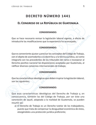 CÓDIGO DE TRABA JO 1
DECRETO NÚMERO 1441
El Congreso de la República de Guatemala
CONSIDERANDO:
Que se hace necesario revisar la legislación laboral vigente, a efecto de
introducirle las modificaciones que la experiencia ha aconsejado;
CONSIDERANDO:
Que es conveniente ajustar y precisar los conceptos del Código de Trabajo,
con el objeto de acomodarlos a la doctrina y a la técnica jurídica, así como
integrarlo con los precedentes de los tribunales del ramo e incorporar al
Derecho positivo nacional las disposiciones aceptadas por Guatemala, al
ratificar diversos convenios internacionales de trabajo;
CONSIDERANDO:
Que las características ideológicas que deben inspirar la legislación laboral,
son las siguientes;
CONSIDERANDO:
Que esas características ideológicas del Derecho de Trabajo y, en
consecuencia, también las del Código de Trabajo, por ser éste una
concreción de aquél, adaptada a la realidad de Guatemala, se pueden
resumir así:
a)	 El Derecho de Trabajo es un Derecho tutelar de los trabajadores,
puesto que trata de compensar la desigualdad económica de éstos,
otorgándoles una protección jurídica preferente;
 