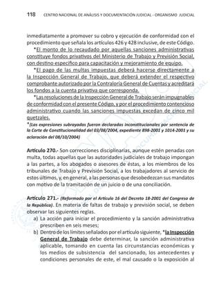 CENTRO NACIONAL DE ANÁLISIS Y DOCUMENTACIÓN JUDICIAL - ORGANISMO JUDICIAL118
inmediatamente a promover su cobro y ejecución de conformidad con el
procedimiento que señala los artículos 426 y 428 inclusive, de este Código.
*El monto de lo recaudado por aquellas sanciones administrativas
constituye fondos privativos del Ministerio de Trabajo y Previsión Social,
con destino especifico para capacitación y mejoramiento de equipo.
*El pago de las multas impuestas deberá hacerse directamente a
la Inspección General de Trabajo, que deberá extender el respectivo
comprobante autorizado por la Contraloría General de Cuentas y acreditará
los fondos a la cuenta privativa que corresponda.
*LasresolucionesdelaInspecciónGeneraldeTrabajoseránimpugnables
de conformidad con el presente Código, y por el procedimiento contencioso
administrativo cuando las sanciones impuestas excedan de cinco mil
quetzales.
*(Las expresiones subrayadas fueron declaradas inconstitucionales por sentencia de
la Corte de Constitucionalidad del 03/08/2004, expediente 898-2001 y 1014-2001 y su
aclaración del 08/10/2004)
Artículo 270.- Son correcciones disciplinarias, aunque estén penadas con
multa, todas aquellas que las autoridades judiciales de trabajo impongan
a las partes, a los abogados o asesores de éstas, a los miembros de los
tribunales de Trabajo y Previsión Social, a los trabajadores al servicio de
estos últimos, y, en general, a las personas que desobedezcan sus mandatos
con motivo de la tramitación de un juicio o de una conciliación.
Artículo 271.- (Reformado por el Artículo 16 del Decreto 18-2001 del Congreso de
la República). En materia de faltas de trabajo y previsión social, se deben
observar las siguientes reglas.
a)	 La acción para iniciar el procedimiento y la sanción administrativa
prescriben en seis meses;
b)	Dentrodeloslímitesseñaladosporelartículosiguiente,*laInspección
General de Trabajo debe determinar, la sanción administrativa
aplicable, tomando en cuenta las circunstancias económicas y
los medios de subsistencia del sancionado, los antecedentes y
condiciones personales de este, el mal causado o la exposición al
 