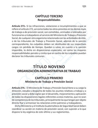 CÓDIGO DE TRABA JO 121
CAPÍTULO TERCERO
Responsabilidades
Artículo 273.- Si las infracciones, violaciones o incumplimientos a que se
refiere el artículo 272, así como todos los otros previstos en las demás leyes
de trabajo o de previsión social, son cometidos, animados o tolerados por
funcionarios o trabajadores al servicio del Ministerio de Trabajo y Previsión
Social, de cualquier otro organismo relacionado con las actividades de éste,
o de los tribunales de Trabajo y Previsión Social, además de la sanción
correspondiente, los culpables deben ser destituidos de sus respectivos
cargos sin pérdida de tiempo. Quedan a salvo, en cuanto a la sanción
imponible, lo dicho en disposiciones especiales, así como las mayores
responsabilidades penales y civiles que en contra de los culpables puedan
declarar los tribunales comunes.
TÍTULO NOVENO
ORGANIZACIÓN ADMINISTRATIVA DE TRABAJO
---
CAPÍTULO PRIMERO
Ministerio de Trabajo y Previsión Social
Artículo 274.- El Ministerio de Trabajo y Previsión Social tiene a su cargo la
dirección, estudio y despacho de todos los asuntos relativos a trabajo y a
previsión social y debe vigilar por el desarrollo, mejoramiento y aplicación
de todas las disposiciones legales referentes a estas materias, que no sean
de competencia de los tribunales, principalmente las que tengan por objeto
directo fijar y armonizar las relaciones entre patronos y trabajadores.
Dicho Ministerio y el Instituto Guatemalteco de Seguridad Social deben
coordinar su acción en materia de previsión social, con sujeción a lo que
dispone la ley orgánica de este último y sus reglamentos.
 