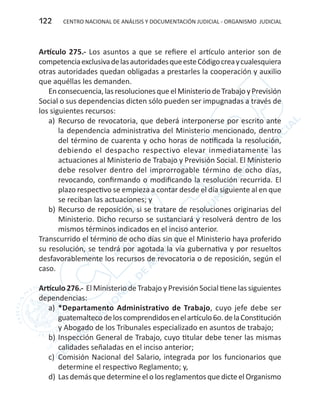 CENTRO NACIONAL DE ANÁLISIS Y DOCUMENTACIÓN JUDICIAL - ORGANISMO JUDICIAL122
Artículo 275.- Los asuntos a que se refiere el artículo anterior son de
competenciaexclusivadelasautoridadesqueesteCódigocreaycualesquiera
otras autoridades quedan obligadas a prestarles la cooperación y auxilio
que aquéllas les demanden.
Enconsecuencia,lasresolucionesqueelMinisteriodeTrabajoyPrevisión
Social o sus dependencias dicten sólo pueden ser impugnadas a través de
los siguientes recursos:
a)	 Recurso de revocatoria, que deberá interponerse por escrito ante
la dependencia administrativa del Ministerio mencionado, dentro
del término de cuarenta y ocho horas de notificada la resolución,
debiendo el despacho respectivo elevar inmediatamente las
actuaciones al Ministerio de Trabajo y Previsión Social. El Ministerio
debe resolver dentro del improrrogable término de ocho días,
revocando, confirmando o modificando la resolución recurrida. El
plazo respectivo se empieza a contar desde el día siguiente al en que
se reciban las actuaciones; y
b)	Recurso de reposición, si se tratare de resoluciones originarias del
Ministerio. Dicho recurso se sustanciará y resolverá dentro de los
mismos términos indicados en el inciso anterior.
Transcurrido el término de ocho días sin que el Ministerio haya proferido
su resolución, se tendrá por agotada la vía gubernativa y por resueltos
desfavorablemente los recursos de revocatoria o de reposición, según el
caso.
Artículo 276.- El Ministerio de Trabajo y Previsión Social tiene las siguientes
dependencias:
a)	 *Departamento Administrativo de Trabajo, cuyo jefe debe ser
guatemaltecodeloscomprendidosenelartículo6o.delaConstitución
y Abogado de los Tribunales especializado en asuntos de trabajo;
b)	Inspección General de Trabajo, cuyo titular debe tener las mismas
calidades señaladas en el inciso anterior;
c)	 Comisión Nacional del Salario, integrada por los funcionarios que
determine el respectivo Reglamento; y,
d)	Las demás que determine el o los reglamentos que dicte el Organismo
 