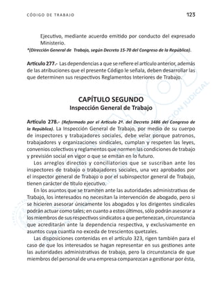 CÓDIGO DE TRABA JO 123
Ejecutivo, mediante acuerdo emitido por conducto del expresado
Ministerio.
*(Dirección General de Trabajo, según Decreto 15-70 del Congreso de la República).
Artículo277.- Lasdependenciasaqueserefiereelartículoanterior,además
de las atribuciones que el presente Código le señala, deben desarrollar las
que determinen sus respectivos Reglamentos Interiores de Trabajo.
CAPÍTULO SEGUNDO
Inspección General de Trabajo
Artículo 278.- (Reformado por el Artículo 2º. del Decreto 1486 del Congreso de
la República). La Inspección General de Trabajo, por medio de su cuerpo
de inspectores y trabajadores sociales, debe velar porque patronos,
trabajadores y organizaciones sindicales, cumplan y respeten las leyes,
convenios colectivos y reglamentos que normen las condiciones de trabajo
y previsión social en vigor o que se emitan en lo futuro.
Los arreglos directos y conciliatorios que se suscriban ante los
inspectores de trabajo o trabajadores sociales, una vez aprobados por
el inspector general de Trabajo o por el subinspector general de Trabajo,
tienen carácter de título ejecutivo.
En los asuntos que se tramiten ante las autoridades administrativas de
Trabajo, los interesados no necesitan la intervención de abogado, pero si
se hicieren asesorar únicamente los abogados y los dirigentes sindicales
podrán actuar como tales; en cuanto a estos últimos, sólo podrán asesorar a
losmiembrosdesusrespectivossindicatosaquepertenezcan,circunstancia
que acreditarán ante la dependencia respectiva, y exclusivamente en
asuntos cuya cuantía no exceda de trescientos quetzales.
Las disposiciones contenidas en el artículo 323, rigen también para el
caso de que los interesados se hagan representar en sus gestiones ante
las autoridades administrativas de trabajo, pero la circunstancia de que
miembros del personal de una empresa comparezcan a gestionar por ésta,
 