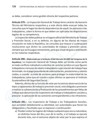 CENTRO NACIONAL DE ANÁLISIS Y DOCUMENTACIÓN JUDICIAL - ORGANISMO JUDICIAL124
se debe, considerar como gestión directa del respectivo patrono.
Artículo 279.- La Inspección General de Trabajo tiene carácter de Asesoría
Técnica del Ministerio respectivo y, a este efecto debe evacuar todas las
consultas que le hagan las demás dependencias de aquél, los patronos o los
trabajadores, sobre la forma en que deben ser aplicadas las disposiciones
legales de su competencia.
La Inspección debe publicar en el órgano oficial del Ministerio de Trabajo
y Previsión Social, o en su defecto, en alguno de los diarios de mayor
circulación en toda la República, las consultas que evacue o cualesquiera
resoluciones que dicten las autoridades de trabajo y previsión social,
siemprequeasí lo juzgueconveniente,para quesirvan deguía u orientación
en las materias respectivas.
Artículo 280.- (Reformado por el Artículo 18 del Decreto 18-2001 del Congreso de la
República). La Inspección General de Trabajo debe ser tenida como parte
en todo conflicto individual o colectivo de carácter jurídico en que figuren
trabajadores menores de edad o trabajadores cuya relación de trabajo haya
terminado sinelpagoprocedentedeindemnización,prestacionesysalarios
caídos; o cuando se trate de acciones para proteger la maternidad de las
trabajadoras, salvo que en cuanto a estas últimas se apersone el Instituto
Guatemalteco de Seguridad Social.
Además, dentro de su función de velar por la estricta observancia de las
leyes y reglamentos de trabajo y previsión social, está obligada a promover
o realizar la substanciación y finalización de los procedimientos por faltas de
trabajo que denuncien los inspectores de trabajo y trabajadores sociales y,
procurar la aplicación de las sanciones correspondientes a los infractores.
Artículo 281.- Los Inspectores de Trabajo y los Trabajadores Sociales,
que acrediten debidamente su identidad, son autoridades que tienen las
obligaciones y facultades que se expresan a continuación:
a)	 Pueden visitar los lugares de trabajo cualquiera que sea su naturaleza,
en distintas horas del día y aun de la noche, si el trabajo se ejecuta
durante ésta, con el exclusivo objeto de velar por lo que expresa el
 