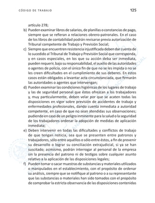 CÓDIGO DE TRABA JO 125
artículo 278;
b)	Puedenexaminarlibrosdesalarios,deplanillasoconstanciasdepago,
siempre que se refieran a relaciones obrero-patronales. En el caso
de los libros de contabilidad podrán revisarse previa autorización de
Tribunal competente de Trabajo y Previsión Social;
c)	 Siemprequeencuentrenresistenciainjustificadadebendarcuentade
lo sucedido al Tribunal de Trabajo y Previsión Social que corresponda,
y en casos especiales, en los que su acción deba ser inmediata,
pueden requerir, bajo su responsabilidad, el auxilio de las autoridades
o agentes de policía, con el único fin de que no se les impida o no se
les creen dificultades en el cumplimiento de sus deberes. En estos
casos están obligados a levantar acta circunstanciada, que firmarán
las autoridades o agentes que intervengan;
d)	Pueden examinar las condiciones higiénicas de los lugares de trabajo
y las de seguridad personal que éstos ofrezcan a los trabajadores
y, muy particularmente, deben velar por que se acaten todas las
disposiciones en vigor sobre previsión de accidentes de trabajo y
enfermedades profesionales, dando cuenta inmediata a autoridad
competente, en caso de que no sean atendidas sus observaciones;
pudiendo en caso de un peligro inminente para la salud o la seguridad
de los trabajadores ordenar la adopción de medidas de aplicación
inmediata;
e)	 Deben intervenir en todas las dificultades y conflictos de trabajo
de que tengan noticia, sea que se presenten entre patronos y
trabajadores, sólo entre aquéllos o sólo entre éstos, a fin de prevenir
su desarrollo o lograr su conciliación extrajudicial, si ya se han
suscitado; asimismo, podrán interrogar al personal de la empresa
sin la presencia del patrono ni de testigos sobre cualquier asunto
relativo a la aplicación de las disposiciones legales;
f)	 Pueden tomar o sacar muestras de substancias y materiales utilizados
o manipulados en el establecimiento, con el propósito de ordenar
su análisis, siempre que se notifique al patrono o a su representante
que las substancias o materiales han sido tomados con el propósito
de comprobar la estricta observancia de las disposiciones contenidas
 