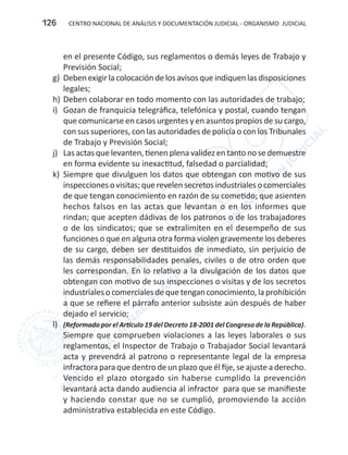 CENTRO NACIONAL DE ANÁLISIS Y DOCUMENTACIÓN JUDICIAL - ORGANISMO JUDICIAL126
en el presente Código, sus reglamentos o demás leyes de Trabajo y
Previsión Social;
g)	 Deben exigirla colocación delos avisos queindiquen las disposiciones
legales;
h)	Deben colaborar en todo momento con las autoridades de trabajo;
i)	 Gozan de franquicia telegráfica, telefónica y postal, cuando tengan
que comunicarse en casos urgentes y en asuntos propios de su cargo,
con sus superiores, con las autoridades de policía o con los Tribunales
de Trabajo y Previsión Social;
j)	 Las actas que levanten, tienen plena validez en tanto no se demuestre
en forma evidente su inexactitud, falsedad o parcialidad;
k)	 Siempre que divulguen los datos que obtengan con motivo de sus
inspecciones o visitas;querevelen secretos industriales o comerciales
de que tengan conocimiento en razón de su cometido; que asienten
hechos falsos en las actas que levantan o en los informes que
rindan; que acepten dádivas de los patronos o de los trabajadores
o de los sindicatos; que se extralimiten en el desempeño de sus
funciones o que en alguna otra forma violen gravemente los deberes
de su cargo, deben ser destituidos de inmediato, sin perjuicio de
las demás responsabilidades penales, civiles o de otro orden que
les correspondan. En lo relativo a la divulgación de los datos que
obtengan con motivo de sus inspecciones o visitas y de los secretos
industrialesocomercialesdequetenganconocimiento,laprohibición
a que se refiere el párrafo anterior subsiste aún después de haber
dejado el servicio;
l)	 (Reformado por el Artículo 19 del Decreto 18-2001 del Congreso de la República).
Siempre que comprueben violaciones a las leyes laborales o sus
reglamentos, el Inspector de Trabajo o Trabajador Social levantará
acta y prevendrá al patrono o representante legal de la empresa
infractora para que dentro de un plazo que él fije, se ajuste a derecho.
Vencido el plazo otorgado sin haberse cumplido la prevención
levantará acta dando audiencia al infractor para que se manifieste
y haciendo constar que no se cumplió, promoviendo la acción
administrativa establecida en este Código.
 