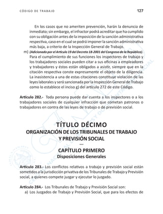 CÓDIGO DE TRABA JO 127
En los casos que no ameriten prevención, harán la denuncia de
inmediato; sin embargo, el infractor podrá acreditar que ha cumplido
con su obligación antes de la imposición de la sanción administrativa
respectiva, caso en el cual se podrá imponer la sanción administrativa
más baja, a criterio de la Inspección General de Trabajo.
m)	(Adicionado por el Artículo 19 del Decreto 18-2001 del Congreso de la República).
Para el cumplimiento de sus funciones los inspectores de trabajo y
los trabajadores sociales pueden citar a sus oficinas a empleadores
y trabajadores y éstos están obligados a asistir, siempre que en la
citación respectiva conste expresamente el objeto de la diligencia.
La inasistencia a una de estas citaciones constituye violación de las
leyes laborales y será sancionada por la Inspección General de Trabajo
como lo establece el inciso g) del artículo 272 de este Código.
Artículo 282.- Toda persona puede dar cuenta a los inspectores o a los
trabajadores sociales de cualquier infracción que cometan patronos o
trabajadores en contra de las leyes de trabajo o de previsión social.
TÍTULO DÉCIMO
ORGANIZACIÓN DE LOS TRIBUNALES DE TRABAJO
Y PREVISIÓN SOCIAL
---
CAPÍTULO PRIMERO
Disposiciones Generales
Artículo 283.- Los conflictos relativos a trabajo y previsión social están
sometidos a la jurisdicción privativa de los Tribunales de Trabajo y Previsión
social, a quienes compete juzgar y ejecutar lo juzgado.
Artículo 284.- Los Tribunales de Trabajo y Previsión Social son:
a)	 Los Juzgados de Trabajo y Previsión Social, que para los efectos de
 