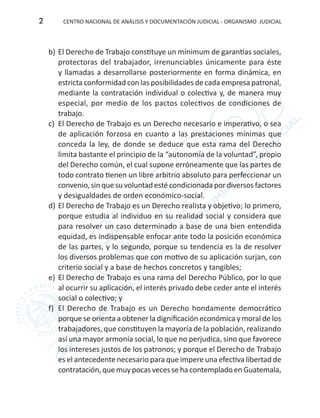 CENTRO NACIONAL DE ANÁLISIS Y DOCUMENTACIÓN JUDICIAL - ORGANISMO JUDICIAL2
b)	El Derecho de Trabajo constituye un mínimum de garantías sociales,
protectoras del trabajador, irrenunciables únicamente para éste
y llamadas a desarrollarse posteriormente en forma dinámica, en
estricta conformidad con las posibilidades de cada empresa patronal,
mediante la contratación individual o colectiva y, de manera muy
especial, por medio de los pactos colectivos de condiciones de
trabajo.
c)	 El Derecho de Trabajo es un Derecho necesario e imperativo, o sea
de aplicación forzosa en cuanto a las prestaciones mínimas que
conceda la ley, de donde se deduce que esta rama del Derecho
limita bastante el principio de la “autonomía de la voluntad”, propio
del Derecho común, el cual supone erróneamente que las partes de
todo contrato tienen un libre arbitrio absoluto para perfeccionar un
convenio, sin que su voluntad esté condicionada por diversos factores
y desigualdades de orden económico-social.
d)	El Derecho de Trabajo es un Derecho realista y objetivo; lo primero,
porque estudia al individuo en su realidad social y considera que
para resolver un caso determinado a base de una bien entendida
equidad, es indispensable enfocar ante todo la posición económica
de las partes, y lo segundo, porque su tendencia es la de resolver
los diversos problemas que con motivo de su aplicación surjan, con
criterio social y a base de hechos concretos y tangibles;
e)	 El Derecho de Trabajo es una rama del Derecho Público, por lo que
al ocurrir su aplicación, el interés privado debe ceder ante el interés
social o colectivo; y
f)	 El Derecho de Trabajo es un Derecho hondamente democrático
porque se orienta a obtener la dignificación económica y moral de los
trabajadores, que constituyen la mayoría de la población, realizando
así una mayor armonía social, lo que no perjudica, sino que favorece
los intereses justos de los patronos; y porque el Derecho de Trabajo
es el antecedente necesario para que impere una efectiva libertad de
contratación, que muy pocas veces se ha contemplado en Guatemala,
 