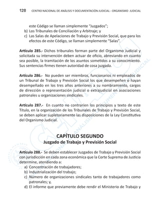 CENTRO NACIONAL DE ANÁLISIS Y DOCUMENTACIÓN JUDICIAL - ORGANISMO JUDICIAL128
este Código se llaman simplemente “Juzgados”;
b)	Los Tribunales de Conciliación y Arbitraje; y
c)	 Las Salas de Apelaciones de Trabajo y Previsión Social, que para los
efectos de este Código, se llaman simplemente “Salas”.
Artículo 285.- Dichos tribunales forman parte del Organismo Judicial y
solicitada su intervención deben actuar de oficio, abreviando en cuanto
sea posible, la tramitación de los asuntos sometidos a su conocimiento.
Sus sentencias firmes tienen autoridad de cosa juzgada.
Artículo 286.- No pueden ser miembros, funcionarios ni empleados de
un Tribunal de Trabajo y Previsión Social los que desempeñen o hayan
desempeñado en los tres años anteriores a su nombramiento, cargos
de dirección o representación judicial o extrajudicial en asociaciones
patronales u organizaciones sindicales.
Artículo 287.- En cuanto no contraríen los principios y texto de este
Título, en la organización de los Tribunales de Trabajo y Previsión Social,
se deben aplicar supletoriamente las disposiciones de la Ley Constitutiva
del Organismo Judicial.
CAPÍTULO SEGUNDO
Juzgado de Trabajo y Previsión Social
Artículo 288.- Se deben establecer Juzgados de Trabajo y Previsión Social
con jurisdicción en cada zona económica que la Corte Suprema de Justicia
determine, atendiendo a:
a)	 Concentración de trabajadores;
b)	Industrialización del trabajo;
c)	 Número de organizaciones sindicales tanto de trabajadores como
patronales; y,
d)	El informe que previamente debe rendir el Ministerio de Trabajo y
 