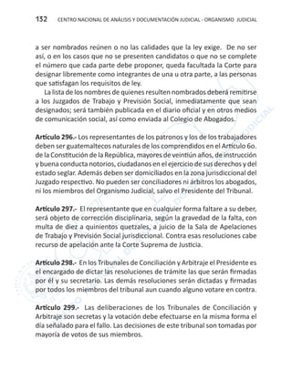 CENTRO NACIONAL DE ANÁLISIS Y DOCUMENTACIÓN JUDICIAL - ORGANISMO JUDICIAL132
a ser nombrados reúnen o no las calidades que la ley exige. De no ser
así, o en los casos que no se presenten candidatos o que no se complete
el número que cada parte debe proponer, queda facultada la Corte para
designar libremente como integrantes de una u otra parte, a las personas
que satisfagan los requisitos de ley.
La lista de los nombres de quienes resulten nombrados deberá remitirse
a los Juzgados de Trabajo y Previsión Social, inmediatamente que sean
designados; será también publicada en el diario oficial y en otros medios
de comunicación social, así como enviada al Colegio de Abogados.
Artículo 296.- Los representantes de los patronos y los de los trabajadores
deben ser guatemaltecos naturales de los comprendidos en el Artículo 6o.
de la Constitución de la República, mayores de veintiún años, de instrucción
y buena conducta notorios, ciudadanos en el ejercicio de sus derechos y del
estado seglar. Además deben ser domiciliados en la zona jurisdiccional del
Juzgado respectivo. No pueden ser conciliadores ni árbitros los abogados,
ni los miembros del Organismo Judicial, salvo el Presidente del Tribunal.
Artículo 297.- El representante que en cualquier forma faltare a su deber,
será objeto de corrección disciplinaria, según la gravedad de la falta, con
multa de diez a quinientos quetzales, a juicio de la Sala de Apelaciones
de Trabajo y Previsión Social jurisdiccional. Contra esas resoluciones cabe
recurso de apelación ante la Corte Suprema de Justicia.
Artículo 298.- En los Tribunales de Conciliación y Arbitraje el Presidente es
el encargado de dictar las resoluciones de trámite las que serán firmadas
por él y su secretario. Las demás resoluciones serán dictadas y firmadas
por todos los miembros del tribunal aun cuando alguno votare en contra.
Artículo 299.- Las deliberaciones de los Tribunales de Conciliación y
Arbitraje son secretas y la votación debe efectuarse en la misma forma el
día señalado para el fallo. Las decisiones de este tribunal son tomadas por
mayoría de votos de sus miembros.
 