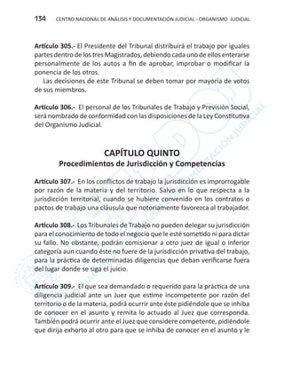 CENTRO NACIONAL DE ANÁLISIS Y DOCUMENTACIÓN JUDICIAL - ORGANISMO JUDICIAL134
Artículo 305.- El Presidente del Tribunal distribuirá el trabajo por iguales
partes dentro delos tres Magistrados,debiendo cada uno deellos enterarse
personalmente de los autos a fin de aprobar, improbar o modificar la
ponencia de los otros.
Las decisiones de este Tribunal se deben tomar por mayoría de votos
de sus miembros.
Artículo 306.- El personal de los Tribunales de Trabajo y Previsión Social,
será nombrado de conformidad con las disposiciones de la Ley Constitutiva
del Organismo Judicial.
CAPÍTULO QUINTO
Procedimientos de Jurisdicción y Competencias
Artículo 307.- En los conflictos de trabajo la jurisdicción es improrrogable
por razón de la materia y del territorio. Salvo en lo que respecta a la
jurisdicción territorial, cuando se hubiere convenido en los contratos o
pactos de trabajo una cláusula que notoriamente favorezca al trabajador.
Artículo 308.- Los Tribunales de Trabajo no pueden delegar su jurisdicción
para el conocimiento de todo el negocio que le esté sometido ni para dictar
su fallo. No obstante, podrán comisionar a otro juez de igual o inferior
categoría aun cuando éste no fuere de la jurisdicción privativa del trabajo,
para la práctica de determinadas diligencias que deban verificarse fuera
del lugar donde se siga el juicio.
Artículo 309.- El que sea demandado o requerido para la práctica de una
diligencia judicial ante un Juez que estime incompetente por razón del
territorio o de la materia, podrá ocurrir ante éste pidiéndole que se inhiba
de conocer en el asunto y remita lo actuado al Juez que corresponda.
También podrá ocurrir ante el Juez que considere competente, pidiéndole
que dirija exhorto al otro para que se inhiba de conocer en el asunto y le
 