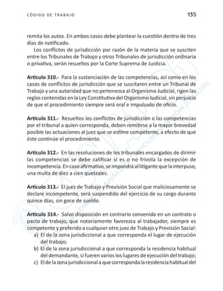 CÓDIGO DE TRABA JO 135
remita los autos. En ambos casos debe plantear la cuestión dentro de tres
días de notificado.
Los conflictos de jurisdicción por razón de la materia que se susciten
entre los Tribunales de Trabajo y otros Tribunales de jurisdicción ordinaria
o privativa, serán resueltos por la Corte Suprema de Justicia.
Artículo 310.- Para la sustanciación de las competencias, así como en los
casos de conflictos de jurisdicción que se suscitaren entre un Tribunal de
Trabajo y una autoridad que no pertenezca al Organismo Judicial, rigen las
reglas contenidas en la Ley Constitutiva del Organismo Judicial, sin perjuicio
de que el procedimiento siempre será oral e impulsado de oficio.
Artículo 311.- Resueltos los conflictos de jurisdicción o las competencias
por el tribunal a quien corresponda, deben remitirse a la mayor brevedad
posible las actuaciones al juez que se estime competente, a efecto de que
éste continúe el procedimiento.
Artículo 312.- En las resoluciones de los tribunales encargados de dirimir
las competencias se debe calificar si es o no frívola la excepción de
incompetencia.Encasoafirmativo,seimpondráallitigantequelainterpuso,
una multa de diez a cien quetzales.
Artículo 313.- El juez de Trabajo y Previsión Social que maliciosamente se
declare incompetente, será suspendido del ejercicio de su cargo durante
quince días, sin goce de sueldo.
Artículo 314.- Salvo disposición en contrario convenida en un contrato o
pacto de trabajo, que notoriamente favorezca al trabajador, siempre es
competente y preferido a cualquier otro juez de Trabajo y Previsión Social:
a)	 El de la zona jurisdiccional a que corresponda el lugar de ejecución
del trabajo;
b)	El de la zona jurisdiccional a que corresponda la residencia habitual
del demandante, si fueren varios los lugares de ejecución del trabajo;
c)	 Eldelazonajurisdiccionalaquecorrespondalaresidenciahabitualdel
 