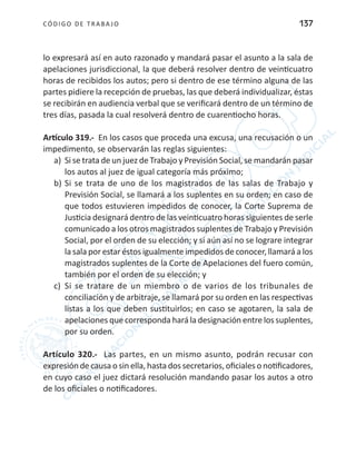 CÓDIGO DE TRABA JO 137
lo expresará así en auto razonado y mandará pasar el asunto a la sala de
apelaciones jurisdiccional, la que deberá resolver dentro de veinticuatro
horas de recibidos los autos; pero si dentro de ese término alguna de las
partes pidiere la recepción de pruebas, las que deberá individualizar, éstas
se recibirán en audiencia verbal que se verificará dentro de un término de
tres días, pasada la cual resolverá dentro de cuarentiocho horas.
Artículo 319.- En los casos que proceda una excusa, una recusación o un
impedimento, se observarán las reglas siguientes:
a)	 Si se trata de un juez de Trabajo y Previsión Social, se mandarán pasar
los autos al juez de igual categoría más próximo;
b)	Si se trata de uno de los magistrados de las salas de Trabajo y
Previsión Social, se llamará a los suplentes en su orden; en caso de
que todos estuvieren impedidos de conocer, la Corte Suprema de
Justicia designará dentro de las veinticuatro horas siguientes de serle
comunicado a los otros magistrados suplentes de Trabajo y Previsión
Social, por el orden de su elección; y si aún así no se lograre integrar
la sala por estar éstos igualmente impedidos de conocer, llamará a los
magistrados suplentes de la Corte de Apelaciones del fuero común,
también por el orden de su elección; y
c)	 Si se tratare de un miembro o de varios de los tribunales de
conciliación y de arbitraje, se llamará por su orden en las respectivas
listas a los que deben sustituirlos; en caso se agotaren, la sala de
apelaciones que corresponda hará la designación entre los suplentes,
por su orden.
Artículo 320.- Las partes, en un mismo asunto, podrán recusar con
expresión de causa o sin ella, hasta dos secretarios, oficiales o notificadores,
en cuyo caso el juez dictará resolución mandando pasar los autos a otro
de los oficiales o notificadores.
 