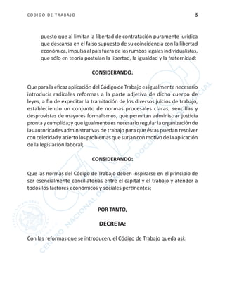 CÓDIGO DE TRABA JO 3
puesto que al limitar la libertad de contratación puramente jurídica
que descansa en el falso supuesto de su coincidencia con la libertad
económica,impulsaalpaísfueradelosrumboslegalesindividualistas,
que sólo en teoría postulan la libertad, la igualdad y la fraternidad;
CONSIDERANDO:
Que para la eficaz aplicación del Código de Trabajo es igualmente necesario
introducir radicales reformas a la parte adjetiva de dicho cuerpo de
leyes, a fin de expeditar la tramitación de los diversos juicios de trabajo,
estableciendo un conjunto de normas procesales claras, sencillas y
desprovistas de mayores formalismos, que permitan administrar justicia
pronta y cumplida; y que igualmente es necesario regular la organización de
las autoridades administrativas de trabajo para que éstas puedan resolver
con celeridad y acierto los problemas que surjan con motivo de la aplicación
de la legislación laboral;
CONSIDERANDO:
Que las normas del Código de Trabajo deben inspirarse en el principio de
ser esencialmente conciliatorias entre el capital y el trabajo y atender a
todos los factores económicos y sociales pertinentes;
POR TANTO,
DECRETA:
Con las reformas que se introducen, el Código de Trabajo queda así:
 