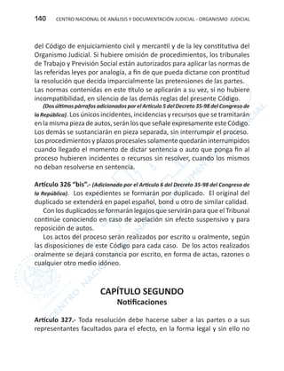 CENTRO NACIONAL DE ANÁLISIS Y DOCUMENTACIÓN JUDICIAL - ORGANISMO JUDICIAL140
del Código de enjuiciamiento civil y mercantil y de la ley constitutiva del
Organismo Judicial. Si hubiere omisión de procedimientos, los tribunales
de Trabajo y Previsión Social están autorizados para aplicar las normas de
las referidas leyes por analogía, a fin de que pueda dictarse con prontitud
la resolución que decida imparcialmente las pretensiones de las partes.
Las normas contenidas en este título se aplicarán a su vez, si no hubiere
incompatibilidad, en silencio de las demás reglas del presente Código.
(Dos últimos párrafos adicionados por el Artículo 5 del Decreto 35-98 del Congreso de
la República). Los únicos incidentes, incidencias y recursos que se tramitarán
en la misma pieza de autos, serán los que señale expresamente este Código.
Los demás se sustanciarán en pieza separada, sin interrumpir el proceso.
Los procedimientos y plazos procesales solamente quedarán interrumpidos
cuando llegado el momento de dictar sentencia o auto que ponga fin al
proceso hubieren incidentes o recursos sin resolver, cuando los mismos
no deban resolverse en sentencia.
Artículo 326 “bis”.- (Adicionado por el Artículo 6 del Decreto 35-98 del Congreso de
la República). Los expedientes se formarán por duplicado. El original del
duplicado se extenderá en papel español, bond u otro de similar calidad.
Con los duplicados se formarán legajos que servirán para que el Tribunal
continúe conociendo en caso de apelación sin efecto suspensivo y para
reposición de autos.
Los actos del proceso serán realizados por escrito u oralmente, según
las disposiciones de este Código para cada caso. De los actos realizados
oralmente se dejará constancia por escrito, en forma de actas, razones o
cualquier otro medio idóneo.
CAPÍTULO SEGUNDO
Notificaciones
Artículo 327.- Toda resolución debe hacerse saber a las partes o a sus
representantes facultados para el efecto, en la forma legal y sin ello no
 