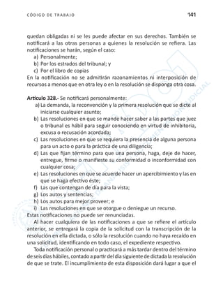 CÓDIGO DE TRABA JO 141
quedan obligadas ni se les puede afectar en sus derechos. También se
notificará a las otras personas a quienes la resolución se refiera. Las
notificaciones se harán, según el caso:
a)	 Personalmente;
b)	Por los estrados del tribunal; y
c)	 Por el libro de copias
En la notificación no se admitirán razonamientos ni interposición de
recursos a menos que en otra ley o en la resolución se disponga otra cosa.
Artículo 328.- Se notificará personalmente:
a)	La demanda, la reconvención y la primera resolución que se dicte al
iniciarse cualquier asunto;
b)	Las resoluciones en que se mande hacer saber a las partes que juez
o tribunal es hábil para seguir conociendo en virtud de inhibitoria,
excusa o recusación acordada;
c)	 Las resoluciones en que se requiera la presencia de alguna persona
para un acto o para la práctica de una diligencia;
d)	Las que fijan término para que una persona, haga, deje de hacer,
entregue, firme o manifieste su conformidad o inconformidad con
cualquier cosa;
e)	 Las resoluciones en que se acuerde hacer un apercibimiento y las en
que se haga efectivo éste;
f)	 Las que contengan de día para la vista;
g)	 Los autos y sentencias;
h)	Los autos para mejor proveer; e
i)	 Las resoluciones en que se otorgue o deniegue un recurso.
Estas notificaciones no puede ser renunciadas.
Al hacer cualquiera de las notificaciones a que se refiere el artículo
anterior, se entregará la copia de la solicitud con la transcripción de la
resolución en ella dictada, o sólo la resolución cuando no haya recaído en
una solicitud, identificando en todo caso, el expediente respectivo.
Toda notificación personal o practicará a más tardar dentro del término
deseisdíashábiles,contadoapartirdeldíasiguientededictadalaresolución
de que se trate. El incumplimiento de esta disposición dará lugar a que el
 