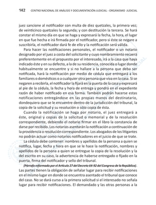 CENTRO NACIONAL DE ANÁLISIS Y DOCUMENTACIÓN JUDICIAL - ORGANISMO JUDICIAL142
juez sancione al notificador con multa de diez quetzales, la primera vez;
de veinticinco quetzales la segunda; y con destitución la tercera. Se hará
constar el mismo día en que se haga y expresará la fecha, la hora, el lugar
en que fue hecha e irá firmada por el notificador, pero si éste se negare a
suscribirla, el notificador dará fe de ello y la notificación será válida.
Para hacer las notificaciones personales, el notificador o un notario
designado por el juez a costa del solicitante y cuyo nombramiento recaerá
preferentemente en el propuesto por el interesado, irá a la casa que haya
indicado éste y en su defecto, a la de su residencia, conocida o lugar donde
habitualmente se encuentre y si no hallare a la persona que deba ser
notificada, hará la notificación por medio de cédula que entregará a los
familiares o domésticos o a cualquier otra persona que viva en la casa. Si se
negaren a recibirla, el notificador la fijará en la puerta de la casa y expresará
al pie de la cédula, la fecha y hora de entrega y pondrá en el expediente
razón de haber notificado en esa forma. También podrán hacerse estas
notificaciones entregándose en las propias manos del destinatario,
dondequiera que se le encuentre dentro de la jurisdicción del tribunal, la
copia de la solicitud y su resolución o sólo copia de ésta.
Cuando la notificación se haga por notario, el juez entregará a
éste, original y copias de la solicitud o memorial y de la resolución
correspondiente, debiendo el notario firmar en el libro la constancia de
darse por recibido. Los notarios asentarán la notificación a continuación de
la providencia o resolución correspondiente. Los abogados de los litigantes
no podrán actuar como notarios notificadores en el juicio de que se trate.
La cédula debe contener: nombres y apellidos de la persona a quien se
notifica, lugar, fecha y hora en que se le hace la notificación, nombres y
apellidos de la persona a quien se entregue la copia de la resolución y la
del escrito en su caso, la advertencia de haberse entregado o fijado en la
puerta, firma del notificador y sello del tribunal.
(Párrafo reformadoporelArtículo27delDecreto64-92delCongresodelaRepública).
Las partes tienen la obligación de señalar lugar para recibir notificaciones
en el mismo lugar en donde se encuentra asentado el tribunal que conoce
del caso. No se dará curso a la primera solicitud si el interesado no señala
lugar para recibir notificaciones. El demandado y las otras personas a la
 