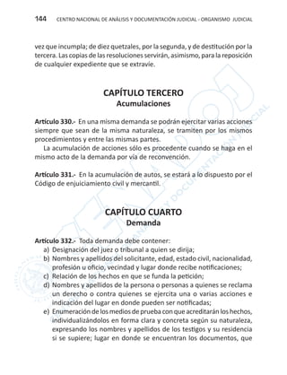 CENTRO NACIONAL DE ANÁLISIS Y DOCUMENTACIÓN JUDICIAL - ORGANISMO JUDICIAL144
vez que incumpla; de diez quetzales, por la segunda, y de destitución por la
tercera. Las copias de las resoluciones servirán, asimismo, para la reposición
de cualquier expediente que se extravíe.
CAPÍTULO TERCERO
Acumulaciones
Artículo 330.- En una misma demanda se podrán ejercitar varias acciones
siempre que sean de la misma naturaleza, se tramiten por los mismos
procedimientos y entre las mismas partes.
La acumulación de acciones sólo es procedente cuando se haga en el
mismo acto de la demanda por vía de reconvención.
Artículo 331.- En la acumulación de autos, se estará a lo dispuesto por el
Código de enjuiciamiento civil y mercantil.
CAPÍTULO CUARTO
Demanda
Artículo 332.- Toda demanda debe contener:
a)	 Designación del juez o tribunal a quien se dirija;
b)	Nombres y apellidos del solicitante, edad, estado civil, nacionalidad,
profesión u oficio, vecindad y lugar donde recibe notificaciones;
c)	 Relación de los hechos en que se funda la petición;
d)	Nombres y apellidos de la persona o personas a quienes se reclama
un derecho o contra quienes se ejercita una o varias acciones e
indicación del lugar en donde pueden ser notificadas;
e)	 Enumeracióndelosmediosdepruebaconqueacreditaránloshechos,
individualizándolos en forma clara y concreta según su naturaleza,
expresando los nombres y apellidos de los testigos y su residencia
si se supiere; lugar en donde se encuentran los documentos, que
 