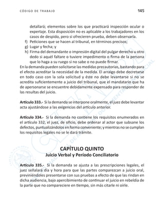 CÓDIGO DE TRABA JO 145
detallará; elementos sobre los que practicará inspección ocular o
expertaje. Esta disposición no es aplicable a los trabajadores en los
casos de despido, pero si ofrecieren prueba, deben observarla.
f)	 Peticiones que se hacen al tribunal, en términos precisos;
g)	 Lugar y fecha; y
h)	Firma del demandante o impresión digital del pulgar derecho u otro
dedo si aquél faltare o tuviere impedimento o firma de la persona
que lo haga a su ruego si no sabe o no puede firmar.
En la demanda pueden solicitarse las medidas precautorias, bastando para
el efecto acreditar la necesidad de la medida. El arraigo debe decretarse
en todo caso con la sola solicitud y éste no debe levantarse si no se
acredita suficientemente a juicio del tribunal, que el mandatario que ha
de apersonarse se encuentre debidamente expensado para responder de
las resultas del juicio.
Artículo 333.- Si la demanda se interpone oralmente, el juez debe levantar
acta ajustándose a las exigencias del artículo anterior.
Artículo 334.- Si la demanda no contiene los requisitos enumerados en
el artículo 332, el juez, de oficio, debe ordenar al actor que subsane los
defectos,puntualizándolosenformaconveniente;ymientrasnosecumplan
los requisitos legales no se le dará trámite.
CAPÍTULO QUINTO
Juicio Verbal y Período Conciliatorio
Artículo 335.- Si la demanda se ajusta a las prescripciones legales, el
juez señalará día y hora para que las partes comparezcan a juicio oral,
previniéndoles presentarse con sus pruebas a efecto de que las rindan en
dicha audiencia, bajo apercibimiento de continuar el juicio en rebeldía de
la parte que no compareciere en tiempo, sin más citarle ni oírle.
 