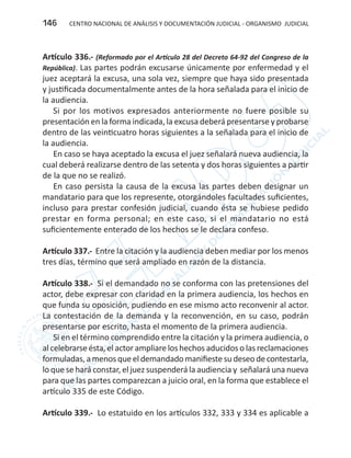 CENTRO NACIONAL DE ANÁLISIS Y DOCUMENTACIÓN JUDICIAL - ORGANISMO JUDICIAL146
Artículo 336.- (Reformado por el Artículo 28 del Decreto 64-92 del Congreso de la
República). Las partes podrán excusarse únicamente por enfermedad y el
juez aceptará la excusa, una sola vez, siempre que haya sido presentada
y justificada documentalmente antes de la hora señalada para el inicio de
la audiencia.
Si por los motivos expresados anteriormente no fuere posible su
presentación en la forma indicada, la excusa deberá presentarse y probarse
dentro de las veinticuatro horas siguientes a la señalada para el inicio de
la audiencia.
En caso se haya aceptado la excusa el juez señalará nueva audiencia, la
cual deberá realizarse dentro de las setenta y dos horas siguientes a partir
de la que no se realizó.
En caso persista la causa de la excusa las partes deben designar un
mandatario para que los represente, otorgándoles facultades suficientes,
incluso para prestar confesión judicial, cuando ésta se hubiese pedido
prestar en forma personal; en este caso, si el mandatario no está
suficientemente enterado de los hechos se le declara confeso.
Artículo 337.- Entre la citación y la audiencia deben mediar por los menos
tres días, término que será ampliado en razón de la distancia.
Artículo 338.- Si el demandado no se conforma con las pretensiones del
actor, debe expresar con claridad en la primera audiencia, los hechos en
que funda su oposición, pudiendo en ese mismo acto reconvenir al actor.
La contestación de la demanda y la reconvención, en su caso, podrán
presentarse por escrito, hasta el momento de la primera audiencia.
Si en el término comprendido entre la citación y la primera audiencia, o
al celebrarse ésta, el actor ampliare los hechos aducidos o las reclamaciones
formuladas,amenosqueeldemandadomanifiestesudeseodecontestarla,
lo que se hará constar, el juez suspenderá la audiencia y señalará una nueva
para que las partes comparezcan a juicio oral, en la forma que establece el
artículo 335 de este Código.
Artículo 339.- Lo estatuido en los artículos 332, 333 y 334 es aplicable a
 