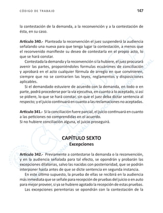 CÓDIGO DE TRABA JO 147
la contestación de la demanda, a la reconvención y a la contestación de
ésta, en su caso.
Artículo 340.- Planteada la reconvención el juez suspenderá la audiencia
señalando una nueva para que tenga lugar la contestación, a menos que
el reconvenido manifieste su deseo de contestarla en el propio acto, lo
que se hará constar.
Contestada la demanda y la reconvención si la hubiere, el juez procurará
avenir las partes, proponiéndoles formulas ecuánimes de conciliación
y aprobará en el acto cualquier fórmula de arreglo en que convinieren,
siempre que no se contraríen las leyes, reglamentos y disposiciones
aplicables.
Si el demandado estuviere de acuerdo con la demanda, en todo o en
parte, podrá procederse por la vía ejecutiva, en cuanto a lo aceptado, si así
se pidiere, lo que se hará constar, sin que el juez deba dictar sentencia al
respecto; y el juicio continuará en cuanto a las reclamaciones no aceptadas.
Artículo 341.- Si la conciliación fuere parcial, el juicio continuará en cuanto
a las peticiones no comprendidas en el acuerdo.
Si no hubiere conciliación alguna, el juicio proseguirá.
CAPÍTULO SEXTO
Excepciones
Artículo 342.- Previamente a contestarse la demanda o la reconvención,
y en la audiencia señalada para tal efecto, se opondrán y probarán las
excepciones dilatorias, salvo las nacidas con posterioridad, que se podrán
interponer hasta antes de que se dicte sentencia en segunda instancia.
En este último supuesto, la prueba de ellas se recibirá en la audiencia
más inmediata que se señale para recepción de pruebas del juicio o en auto
para mejor proveer, si ya se hubiere agotado la recepción de estas pruebas.
Las excepciones perentorias se opondrán con la contestación de la
 