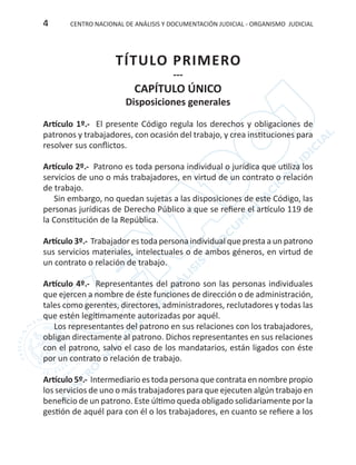 CENTRO NACIONAL DE ANÁLISIS Y DOCUMENTACIÓN JUDICIAL - ORGANISMO JUDICIAL4
TÍTULO PRIMERO
---
CAPÍTULO ÚNICO
Disposiciones generales
Artículo 1º.- El presente Código regula los derechos y obligaciones de
patronos y trabajadores, con ocasión del trabajo, y crea instituciones para
resolver sus conflictos.
Artículo 2º.- Patrono es toda persona individual o jurídica que utiliza los
servicios de uno o más trabajadores, en virtud de un contrato o relación
de trabajo.
Sin embargo, no quedan sujetas a las disposiciones de este Código, las
personas jurídicas de Derecho Público a que se refiere el artículo 119 de
la Constitución de la República.
Artículo 3º.- Trabajador es toda persona individual que presta a un patrono
sus servicios materiales, intelectuales o de ambos géneros, en virtud de
un contrato o relación de trabajo.
Artículo 4º.- Representantes del patrono son las personas individuales
que ejercen a nombre de éste funciones de dirección o de administración,
tales como gerentes, directores, administradores, reclutadores y todas las
que estén legítimamente autorizadas por aquél.
Los representantes del patrono en sus relaciones con los trabajadores,
obligan directamente al patrono. Dichos representantes en sus relaciones
con el patrono, salvo el caso de los mandatarios, están ligados con éste
por un contrato o relación de trabajo.
Artículo 5º.- Intermediario es toda persona que contrata en nombre propio
los servicios de uno o más trabajadores para que ejecuten algún trabajo en
beneficio de un patrono. Este último queda obligado solidariamente por la
gestión de aquél para con él o los trabajadores, en cuanto se refiere a los
 