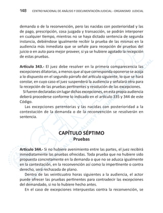 CENTRO NACIONAL DE ANÁLISIS Y DOCUMENTACIÓN JUDICIAL - ORGANISMO JUDICIAL148
demanda o de la reconvención, pero las nacidas con posterioridad y las
de pago, prescripción, cosa juzgada y transacción, se podrán interponer
en cualquier tiempo, mientras no se haya dictado sentencia de segunda
instancia, debiéndose igualmente recibir la prueba de las mismas en la
audiencia más inmediata que se señale para recepción de pruebas del
juicio o en auto para mejor proveer, si ya se hubiere agotado la recepción
de estas pruebas.
Artículo 343.- El juez debe resolver en la primera comparecencia las
excepciones dilatorias, a menos que al que corresponda oponerse se acoja
a lo dispuesto en el segundo párrafo del artículo siguiente, lo que se hará
constar, en cuyo caso el juez suspenderá la audiencia y señalará otra para
la recepción de las pruebas pertinentes y resolución de las excepciones.
Sifuerendeclaradassinlugardichasexcepciones,enestapropiaaudiencia
deberá procederse conforme lo indicado en el artículo 335 y 344 de este
Código.
Las excepciones perentorias y las nacidas con posterioridad a la
contestación de la demanda o de la reconvención se resolverán en
sentencia.
CAPÍTULO SÉPTIMO
Pruebas
Artículo 344.- Si no hubiere avenimiento entre las partes, el juez recibirá
inmediatamente las pruebas ofrecidas. Toda prueba que no hubiere sido
propuesta concretamente en la demanda o que no se aduzca igualmente
en la contestación, en la reconvención así como la impertinente o contra
derecho, será rechazada de plano.
Dentro de las veinticuatro horas siguientes a la audiencia, el actor
puede ofrecer las pruebas pertinentes para contradecir las excepciones
del demandado, si no lo hubiere hecho antes.
En el caso de excepciones interpuestas contra la reconvención, se
 
