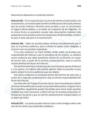 CÓDIGO DE TRABA JO 149
observará lo dispuesto en el párrafo anterior.
Artículo 345.- En la resolución por la cual se de trámite a la demanda o a la
reconvención,semandará pedirdeoficio certificaciones delos documentos
que las partes hubieren ofrecido como pruebas y que se encontraren
en alguna oficina pública, o en poder de cualquiera de los litigantes. En
la misma forma se procederá cuando tales documentos hubieren sido
propuestos como pruebas contra las excepciones del demandado, o contra
las que el actor opusiere a la reconvención.
Artículo 346.- Todas las pruebas deben recibirse inmediatamente por el
juez en la primera audiencia, para el efecto las partes están obligadas a
concurrir con sus pruebas respectivas.
Si en esta audiencia no fuere factible recibir todas las pruebas por
imposibilidad del tribunal o por la naturaleza de las mismas, se señalará
nueva audiencia que debe practicarse dentro de un término no mayor
de quince días a partir de la primera comparecencia, bajo la estricta
responsabilidad del titular del tribunal.
Extraordinariamente y siempre que por circunstancias ajenas al tribunal
o a las partes, no hubiere sido posible aportar todas las pruebas el juez
podrá señalar la tercera audiencia para ese objeto.
Esta última audiencia se practicará dentro del término de ocho días a
contar de la segunda comparecencia, bajo la estricta responsabilidad del
titular del tribunal.
Los tribunales de Trabajo y Previsión Social, tienen facultad para señalar
términos extraordinarios cuando una prueba deba pedirse a lugares fuera
de la república. Igualmente quedan facultados para tomar todas aquellas
medidas que sean necesarias a efecto de que las pruebas propuestas en
tiempo por las partes y que se estimen absolutamente indispensables no
se dejen de recibir.
Artículo 347.- Las partes pueden ofrecer hasta cuatro testigos sobre cada
uno de los hechos que pretendan establecer.
 