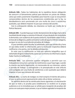 CENTRO NACIONAL DE ANÁLISIS Y DOCUMENTACIÓN JUDICIAL - ORGANISMO JUDICIAL150
Artículo 348.- Todos los habitantes de la república tienen obligación
de concurrir al llamamiento judicial para declarar en juicios de trabajo,
salvo que estén justamente impedidos para hacerlo o que se encuentren
comprendidos dentro de las excepciones establecidas por la ley. La
desobediencia será sancionada con una multa de cinco a veinticinco
quetzales, que deberá imponer el juez que conozca del asunto.
Con la anticipación debida, las citaciones se harán por medio de la
Policía Nacional.
Artículo 349.- Cuando haya que recibir declaraciones de testigos fuera de la
localidad donde tenga su asiento el tribunal, el juez después de contestada
la demanda y con audiencia de la parte contraria, haciéndole saber el día y
la hora de la diligencia, podrá comisionar a otro de igual o inferior categoría,
aunque no sea de la jurisdicción privativa de trabajo.
El juez también podrá facultar al exhortado, para que señale día y hora
en que deba recibir la información, pero la resolución respectiva deberá
notificarse a las partes, con la debida anticipación.
En este caso la notificación se hará por exhorto telegráfico que el
exhortado dirigirá al exhortante, quien por la misma vía informará a aquél,
haber hecho la notificación.
Artículo 350.- Los patronos quedan obligados a permitir que sus
trabajadores concurran a prestar los testimonios a que haya lugar, cuando
la citación sea hecha legalmente, sin menoscabo de sus intereses, salario
o jornada de trabajo. La transgresión a lo preceptuado en este artículo
será castigada con una multa de veinticinco a cien quetzales que deberá
imponer el juez que conozca del asunto.
Artículo 351.- La tacha de testigos no interrumpirá el trámite del juicio y
el juez se pronunciará expresamente sobre ella al dictar sentencia.
Se admitirá dentro de las veinticuatro horas siguientes a la declaración
de que se trate y la prueba para establecerse se recibirá en la propia
audiencia o en la inmediata que se señale para recepción de pruebas del
juicio o en auto para mejor proveer, si ya se hubiere agotado la recepción de
 